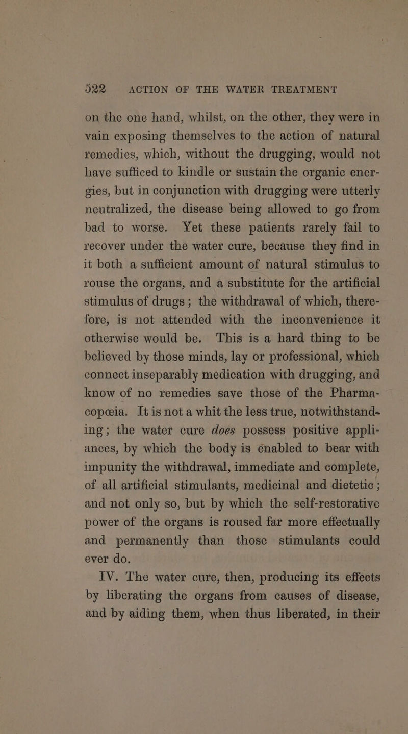 on the one hand, whilst, on the other, they were in vain exposing themselves to the action of natural remedies, which, without the drugging, would not have sufficed to kindle or sustain the organic ener- gies, but in conjunction with drugging were utterly neutralized, the disease being allowed to go from bad to worse. Yet these patients rarely fail to recover under the water cure, because they find in it both a sufficient amount of natural stimulus to rouse the organs, and a substitute for the artificial stimulus of drugs; the withdrawal of which, there- fore, is not attended with the inconvenience it otherwise would be. This is a hard thing to be believed by those minds, lay or professional, which connect inseparably medication with drugging, and know of no remedies save those of the Pharma- copeeia. It is not a whit the less true, notwithstand- ing; the water cure does possess positive appli- ances, by which the body is enabled to bear with impunity the withdrawal, immediate and complete, of all artificial stimulants, medicinal and dietetic ; and not only so, but by which the self-restorative power of the organs is roused far more effectually and permanently than those stimulants could ever do. IV. The water cure, then, producing its effects by liberating the organs from causes of disease, and by aiding them, when thus liberated, in their