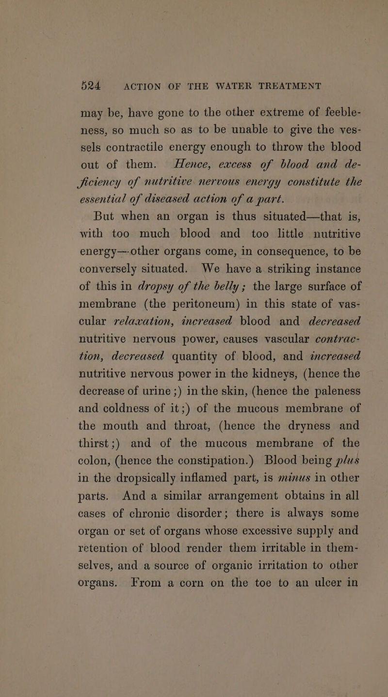 may be, have gone to the other extreme of feeble- ness, so much so as to be unable to give the ves- sels contractile energy enough to throw the blood out of them. Hence, excess of blood and de- Jiciency of nutritive nervous energy constitute the essential of diseased action of a part. But when an organ is thus situated—that is, with too much blood and too little nutritive energy—-other organs come, in consequence, to be conversely situated. We have a striking instance of this in dropsy of the belly; the large surface of membrane (the peritoneum) in this state of vas- cular relaxation, increased blood and decreased nutritive nervous power, causes vascular contrac- tion, decreased quantity of blood, and increased nutritive nervous power in the kidneys, (hence the decrease of urine ;) in the skin, (hence the paleness and coldness of it;) of the mucous membrane of the mouth and throat, (hence the dryness and thirst;) and of the mucous membrane of the colon, (hence the constipation.) Blood being plus in the dropsically inflamed part, is minus in other parts. And a similar arrangement obtains in all cases of chronic disorder; there is always some organ or set of organs whose excessive supply and retention of blood render them irritable in them- selves, and a source of organic irritation to other organs. From a corn on the toe to an ulcer in