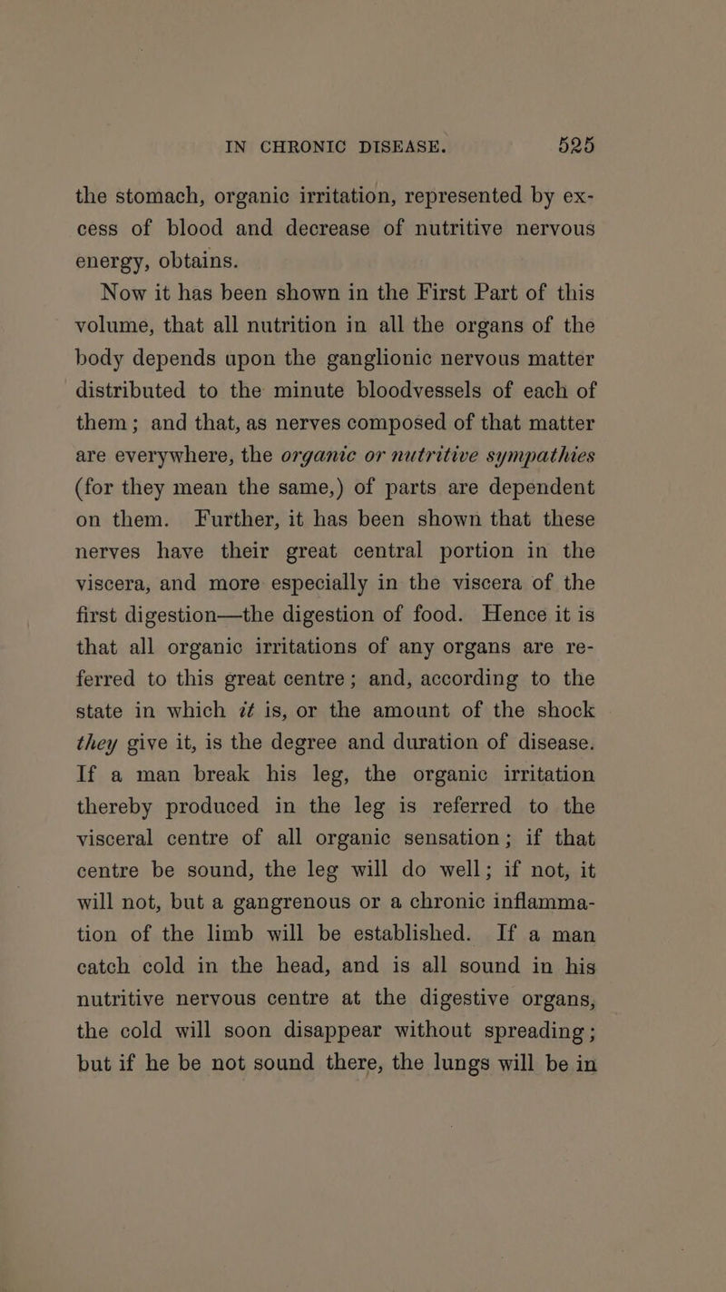 the stomach, organic irritation, represented by ex- cess of blood and decrease of nutritive nervous energy, obtains. Now it has been shown in the First Part of this volume, that all nutrition in all the organs of the body depends upon the ganglionic nervous matter distributed to the minute bloodvessels of each of them; and that, as nerves composed of that matter are everywhere, the organic or nutritive sympathies (for they mean the same,) of parts are dependent on them. Further, it has been shown that these nerves have their great central portion in the viscera, and more especially in the viscera of the first digestion—the digestion of food. Hence it is that all organic irritations of any organs are re- ferred to this great centre; and, according to the state in which ?7¢ is, or the amount of the shock they give it, is the degree and duration of disease. If a man break his leg, the organic irritation thereby produced in the leg is referred to the visceral centre of all organic sensation; if that centre be sound, the leg will do well; if not, it will not, but a gangrenous or a chronic inflamma- tion of the limb will be established. If a man catch cold in the head, and is all sound in his nutritive nervous centre at the digestive organs, the cold will soon disappear without spreading ; but if he be not sound there, the lungs will be in