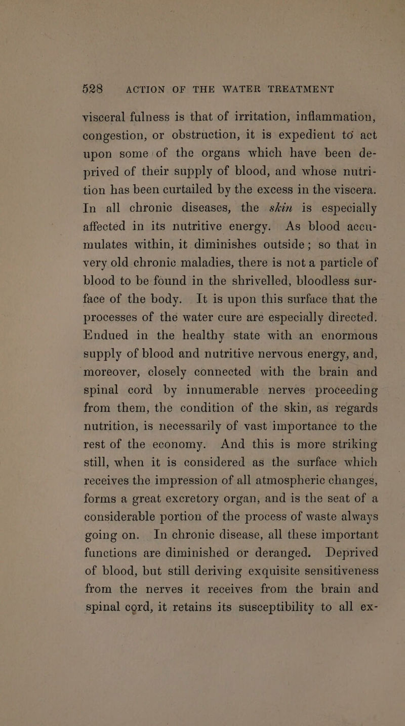visceral fulness is that of irritation, inflammation, congestion, or obstruction, it is expedient to act upon some of the organs which have been de- prived of their supply of blood, and whose nutri- tion has been curtailed by the excess in the viscera. In all chronic diseases, the skin is especially affected in its nutritive energy. As blood accu- mulates within, it diminishes outside; so that in very old chronic maladies, there is not a particle of blood to be found in the shrivelled, bloodless sur- face of the body. It is upon this surface that the processes of the water cure are especially directed. Endued in the healthy state with an enormous supply of blood and nutritive nervous energy, and, moreover, closely connected with the brain and spinal cord by innumerable nerves proceeding from them, the condition of the skin, as regards nutrition, is necessarily of vast importance to the rest of the economy. And this is more striking still, when it is considered as the surface which receives the impression of all atmospheric changes, forms a great excretory organ, and is the seat of a considerable portion of the process of waste always going on. In chronic disease, all these important functions are diminished or deranged. Deprived of blood, but still deriving exquisite sensitiveness from the nerves it receives from the brain and spinal cord, it retains its susceptibility to all ex-