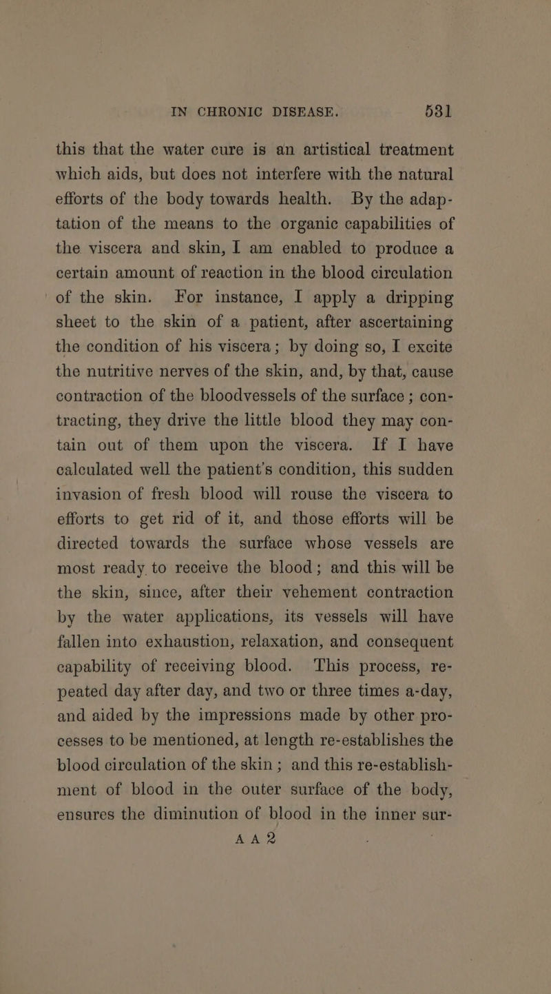this that the water cure is an artistical treatment which aids, but does not interfere with the natural efforts of the body towards health. By the adap- tation of the means to the organic capabilities of the viscera and skin, I am enabled to produce a certain amount of reaction in the blood circulation of the skin. For instance, I apply a dripping sheet to the skin of a patient, after ascertaining the condition of his viscera; by doing so, I excite the nutritive nerves of the skin, and, by that, cause contraction of the bloodvessels of the surface ; con- tracting, they drive the little blood they may con- tain out of them upon the viscera. If I have calculated well the patient's condition, this sudden invasion of fresh blood will rouse the viscera to efforts to get rid of it, and those efforts will be directed towards the surface whose vessels are most ready to receive the blood; and this will be the skin, since, after their vehement contraction by the water applications, its vessels will have fallen into exhaustion, relaxation, and consequent capability of receiving blood. This process, re- peated day after day, and two or three times a-day, and aided by the impressions made by other pro- cesses to be mentioned, at length re-establishes the blood circulation of the skin; and this re-establish- ment of blood in the outer surface of the body, ensures the diminution of blood in the inner sur-
