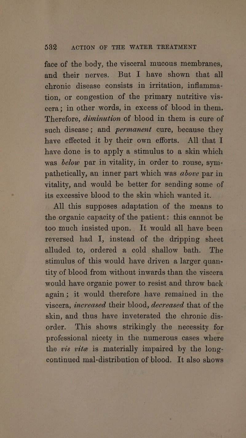 face of the body, the visceral mucous membranes, and their nerves. But I have shown that all chronic disease consists in irritation, inflamma- tion, or congestion of the primary nutritive vis- cera; in other words, in excess of blood in them. Therefore, diminution of blood in them is cure of such disease; and permanent cure, because they have effected it by their own efforts. All that I have done is to apply a stimulus to a skin which was below par in vitality, in order to rouse, sym- pathetically, an inner part which was above par in vitality, and would be better for sending some of its excessive blood to the skin which wanted it. All this supposes adaptation of the means to the organic capacity of the patient: this cannot be too much insisted upon. It would all have been reversed had I, instead of the dripping sheet alluded to, ordered a cold shallow bath. The stimulus of this would have driven a larger quan- tity of blood from without inwards than the viscera would have organic power to resist and throw back again; it would therefore have remained in the viscera, zncreased their blood, decreased that of the skin, and thus have inveterated the chronic dis- order. This shows strikingly the necessity for professional nicety in the numerous cases where the vis vite is materially impaired by the long- continued mal-distribution of blood. It also shows