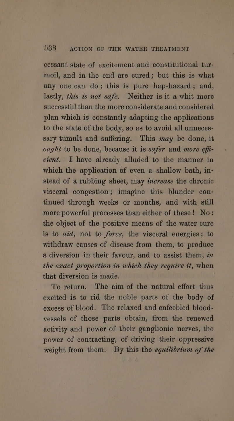 cessant state of excitement and constitutional tur- moil, and in the end are cured; but this is what any one can do; this is pure hap-hazard; and, lastly, this is not safe. Neither is it a whit more successful than the more considerate and considered plan which is constantly adapting the applications to the state of the body, so as to avoid all unneces- sary tumult and suffering. This may be done, it ought to be done, because it is safer and more effi- cient. I have already alluded to the manner in which the application of even a shallow bath, in- stead of a rubbing sheet, may increase the chronic visceral congestion; imagine this blunder con- tinued through weeks or months, and with still more powerful processes than either of these! No: the object of the positive means of the water cure is to aid, not to force, the visceral energies; to withdraw causes of disease from them, to produce a diversion in their favour, and to assist them, 77 the exact proportion in which they require it, when that diversion is made. To return. The aim of the natural effort thus excited is to rid the noble parts of the body of excess of blood. The relaxed and enfeebled blood- vessels of those parts obtain, from the renewed activity and power of their ganglionic nerves, the power of contracting, of driving their oppressive weight from them. By this the eguilibrium of the