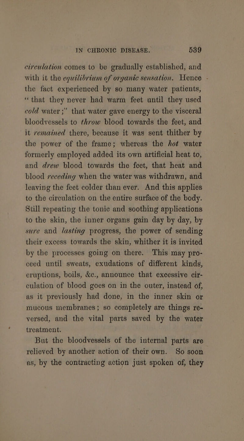 circulation comes to be gradually established, and with it the equilibrium of organic sensation. Hence - the fact experienced by so many water patients, ‘that they never had warm feet until they used cold water ;” that water gave energy to the visceral bloodvessels to throw blood towards the feet, and it remained there, because it was sent thither by the power of the frame; whereas the hot water formerly employed added its own artificial heat to, and drew blood towards the feet, that heat and blood receding when the water was withdrawn, and leaving the feet colder than ever. And this applies to the circulation on the entire surface of the body. Still repeating the tonic and soothing applications to the skin, the inner organs gain day by day, by sure and lasting progress, the power of sending their excess towards the skin, whither it is invited by the processes going on there. This may pro- ceed until sweats, exudations of different kinds, eruptions, boils, &amp;c., announce that excessive cir- culation of blood goes on in the outer, instead of, as it previously had done, in the inner skin or mucous membranes; so completely are things re- versed, and the vital parts saved by the water treatment. But the bloodvessels of the internal parts are relieved by another action of their own. So soon as, by the contracting action just spoken of, they