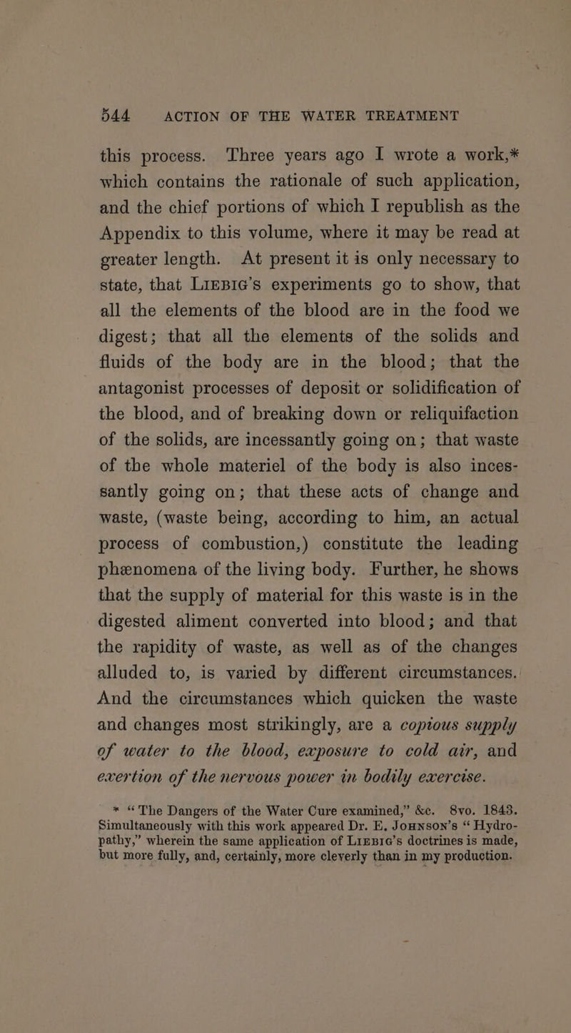this process. Three years ago I wrote a work,* which contains the rationale of such application, and the chief portions of which I republish as the Appendix to this volume, where it may be read at greater length. At present it is only necessary to state, that LiEBIG’s experiments go to show, that all the elements of the blood are in the food we digest; that all the elements of the solids and fluids of the body are in the blood; that the antagonist processes of deposit or solidification of the blood, and of breaking down or reliquifaction of the solids, are incessantly going on; that waste of the whole materiel of the body is also inces- santly going on; that these acts of change and waste, (waste being, according to him, an actual process of combustion,) constitute the leading phenomena of the living body. Further, he shows that the supply of material for this waste is in the digested aliment converted into blood; and that the rapidity of waste, as well as of the changes alluded to, is varied by different circumstances. And the circumstances which quicken the waste and changes most strikingly, are a copious supply of water to the blood, exposure to cold air, and exertion of the nervous power in bodily exercise. * “The Dangers of the Water Cure examined,” &amp;c. 8vo. 1843. Simultaneously with this work appeared Dr. E, Jonnson’s “ Hydro- pathy,” wherein the same application of Liznie’s doctrines is made, but more fully, and, certainly, more cleverly than in my production.