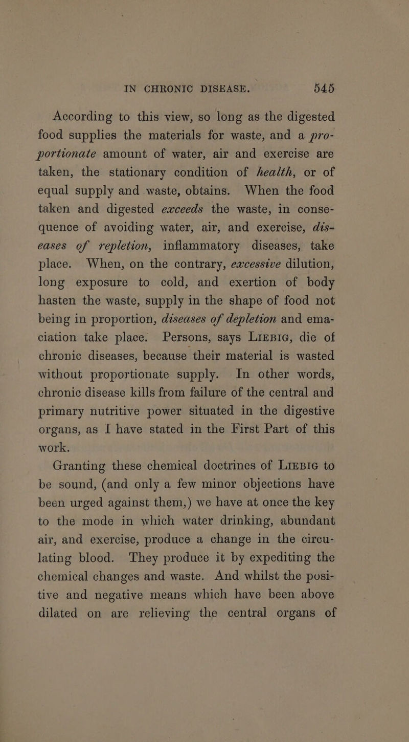 According to this view, so long as the digested food supplies the materials for waste, and a pro- portionate amount of water, air and exercise are taken, the stationary condition of health, or of equal supply and waste, obtains. When the food taken and digested exceeds the waste, in conse- quence of avoiding water, air, and exercise, dis- eases of repletion, inflammatory diseases, take place. When, on the contrary, excessive dilution, long exposure to cold, and exertion of body hasten the waste, supply in the shape of food not being in proportion, diseases of depletion and ema- ciation take place. Persons, says Lirzic, die of chronic diseases, because their material is wasted without proportionate supply. In other words, chronic disease kills from failure of the central and primary nutritive power situated in the digestive organs, as I have stated in the First Part of this work. Granting these chemical doctrines of LiEBI¢ to be sound, (and only a few minor objections have been urged against them,) we have at once the key to the mode in which water drinking, abundant air, and exercise, produce a change in the circu- lating blood. They produce it by expediting the chemical changes and waste. And whilst the posi- tive and negative means which have been above dilated on are relieving the central organs of