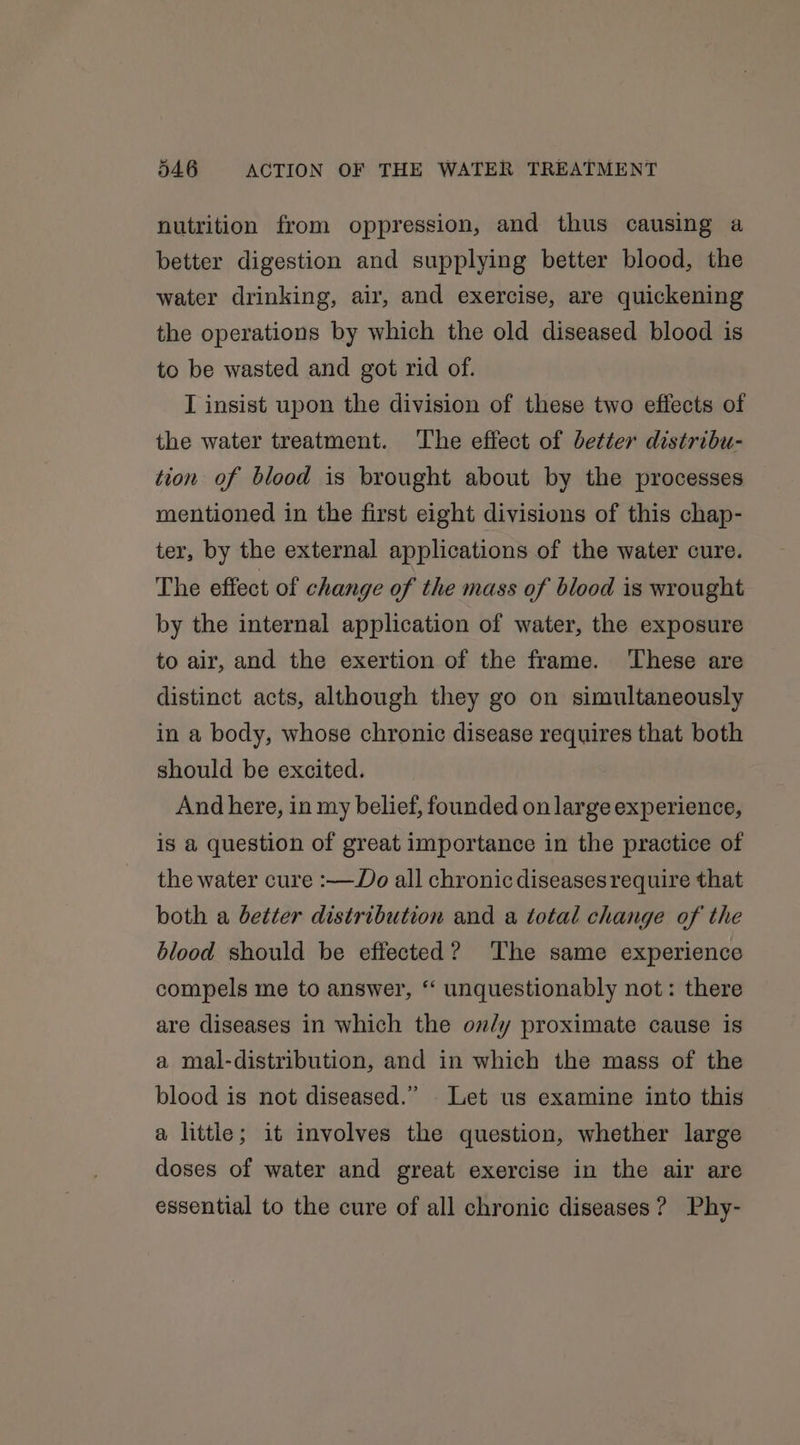 nutrition from oppression, and thus causing a better digestion and supplying better blood, the water drinking, air, and exercise, are quickening the operations by which the old diseased blood is to be wasted and got rid of. I insist upon the division of these two effects of the water treatment. ‘The effect of better distribu- tion of blood is brought about by the processes mentioned in the first eight divisions of this chap- ter, by the external applications of the water cure. The effect of change of the mass of blood is wrought by the internal application of water, the exposure to air, and the exertion of the frame. These are distinct acts, although they go on simultaneously in a body, whose chronic disease requires that both should be excited. And here, in my belief, founded on large experience, is a question of great importance in the practice of the water cure :—Do all chronic diseases require that both a better distribution and a total change of the blood should be effected? ‘The same experience compels me to answer, “ unquestionably not: there are diseases in which the on/y proximate cause is a mal-distribution, and in which the mass of the blood is not diseased.” . Let us examine into this a little; it involves the question, whether large doses of water and great exercise in the air are essential to the cure of all chronic diseases ? Phy-