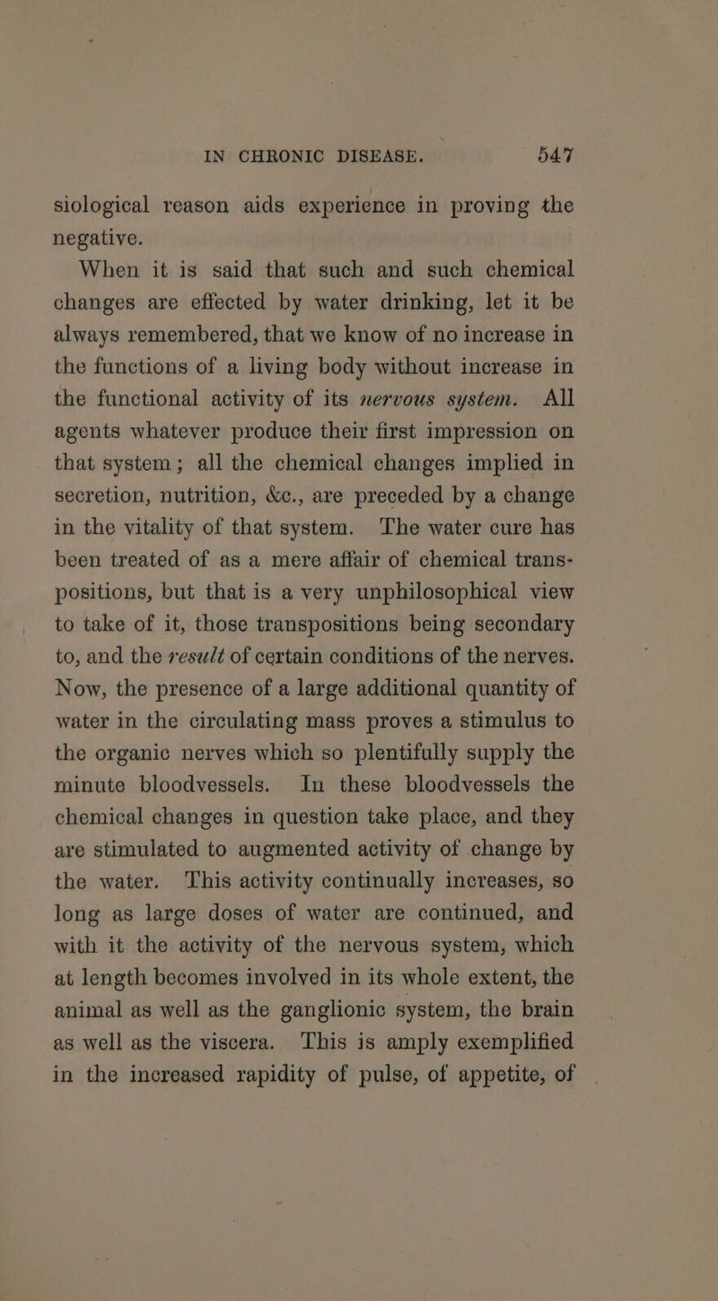 siological reason aids experience in proving the negative. When it is said that such and such chemical changes are effected by water drinking, let it be always remembered, that we know of no increase in the functions of a living body without increase in the functional activity of its nervous system. All agents whatever produce their first impression on that system; all the chemical changes implied in secretion, nutrition, &amp;c., are preceded by a change in the vitality of that system. ‘The water cure has been treated of as a mere affair of chemical trans- positions, but that is a very unphilosophical view to take of it, those transpositions being secondary to, and the result of certain conditions of the nerves. Now, the presence of a large additional quantity of water in the circulating mass proves a stimulus to the organic nerves which so plentifully supply the minute bloodvessels. In these bloodvessels the chemical changes in question take place, and they are stimulated to augmented activity of change by the water. ‘This activity continually increases, so long as large doses of water are continued, and with it the activity of the nervous system, which at length becomes involved in its whole extent, the animal as well as the ganglionic system, the brain as well as the viscera. This is amply exemplified in the increased rapidity of pulse, of appetite, of