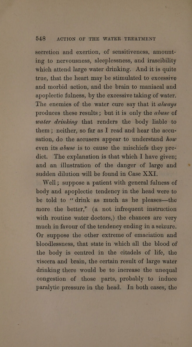 secretion and exertion, of sensitiveness, amount- ing to nervousness, sleeplessness, and irascibility which attend large water drinking. And it is quite true, that the heart may be stimulated to excessive and morbid action, and the brain to maniacal and apoplectic fulness, by the excessive taking of water. The enemies of the water cure say that it always produces these results; but itis only the abuse of water drinking that renders the body liable to them; neither, so far as I read and hear the accu- sation, do the accusers appear to understand how even its abuse is to cause the mischiefs they pre- dict. The explanation is that which I have given; and an illustration of the danger of large and sudden dilution will be found in Case XXI. Well; suppose a patient with general fulness of body and apoplectic tendency in the head were to be told to “drink as much as he pleases—the more the better,” (a not infrequent instruction with routine water doctors,) the chances are very much in favour of the tendency ending in a seizure. Or suppose the other extreme of emaciation and bloodlessness, that state in which all the blood of the body is centred in the citadels of life, the viscera and brain, the certain result of large water drinking there would be to increase the unequal congestion of those parts, probably to induce paralytic pressure in the head. In both cases, the