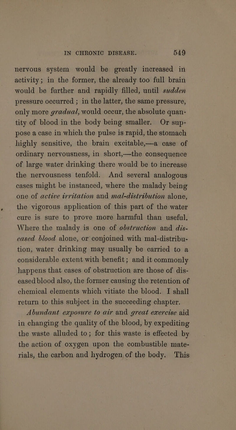 nervous system would be greatly increased in activity; in the former, the already too full brain would be further and rapidly filled, until swdden pressure occurred ; in the latter, the same pressure, only more gradual, would occur, the absolute quan- tity of blood in the body being smaller. Or sup- pose a case in which the pulse is rapid, the stomach highly sensitive, the brain excitable,—a case of ordinary nervousness, in short,—the consequence of large water drinking there would be to increase the nervousness tenfold. And several analogous cases might be instanced, where the malady being one of active irritation and mal-distribution alone, the vigorous application of this part of the water cure is sure to prove more harmful than useful. Where the malady is one of obstruction and dis- eased blood alone, or conjoined with mal-distribu- tion, water drinking may usually be carried to a considerable extent with benefit ; and it commonly happens that cases of obstruction are those of dis- eased blood also, the former causing the retention of chemical elements which vitiate the blood. I shall return to this subject in the succeeding chapter. Abundant exposure to air and great exercise aid in changing the quality of the blood, by expediting the waste alluded to; for this waste is effected by the action of oxygen upon the combustible mate- rials, the carbon and hydrogen, of the body. This