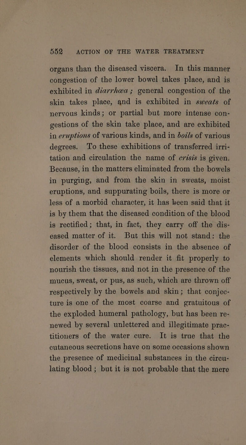 organs than the diseased viscera. In this manner congestion of the lower bowel takes place, and is exhibited in diarrhea; general congestion of the skin takes place, and is exhibited in sweats of nervous kinds; or partial but more intense con- gestions of the skin take place, and are exhibited in eruptions of various kinds, and in bot/s of various degrees. To these exhibitions of transferred irri- tation and circulation the name of crisis is given. Because, in the matters eliminated from the bowels in purging, and from the skin in sweats, moist eruptions, and suppurating boils, there is more or less of a morbid character, it has been said that it is by them that the diseased condition of the blood is rectified; that, in fact, they carry off the dis- eased matter of it. But this will not stand: the disorder of the blood consists in the absence of elements which should render it fit properly to nourish the tissues, and not in the presence of the mucus, sweat, or pus, as such, which are thrown off respectively by the bowels and skin; that conjec- ture is one of the most coarse and gratuitous of the exploded humeral pathology, but has been re- newed by several unlettered and illegitimate prac- titiouers of the water cure. It is true that the cutaneous secretions have on some occasions shown the presence of medicinal substances in the circu- lating blood ; but it is not probable that the mere