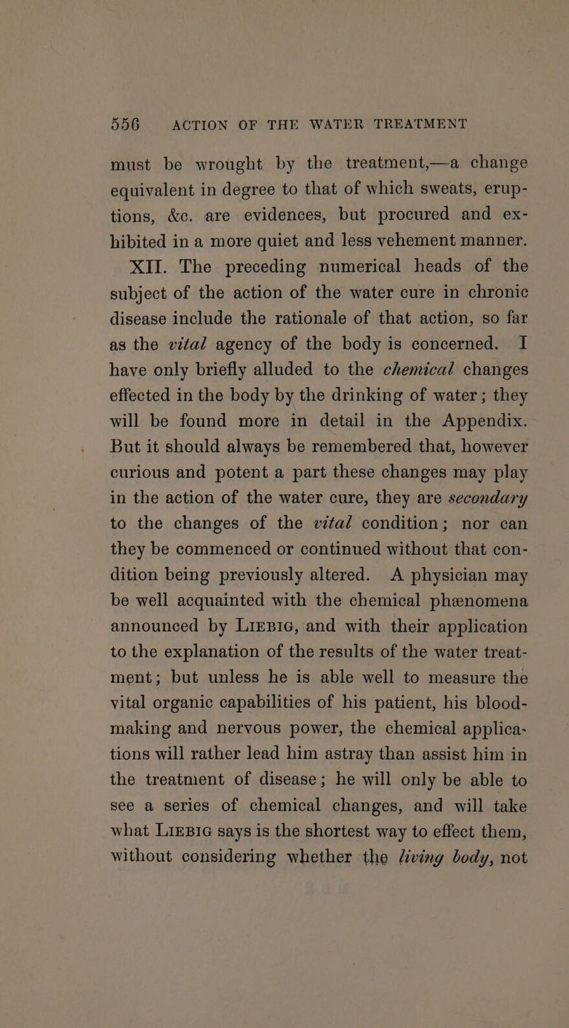 must be wrought by the treatment,—a change equivalent in degree to that of which sweats, erup- tions, &amp;c. are evidences, but procured and ex- hibited in a more quiet and less vehement manner. XII. The preceding numerical heads of the subject of the action of the water cure in chronic disease include the rationale of that action, so far as the vital agency of the body is concerned. I have only briefly alluded to the chemical changes effected in the body by the drinking of water; they will be found more in detail in the Appendix. But it should always be remembered that, however curious and potent a part these changes may play in the action of the water cure, they are secondary to the changes of the vital condition; nor can they be commenced or continued without that con- dition being previously altered. A physician may be well acquainted with the chemical phenomena announced by LizB1G, and with their application to the explanation of the results of the water treat- ment; but unless he is able well to measure the vital organic capabilities of his patient, his blood- making and nervous power, the chemical applica- tions will rather lead him astray than assist him in the treatment of disease; he will only be able to see a series of chemical changes, and will take what LiEeBIG says is the shortest way to effect them, without considering whether the living body, not