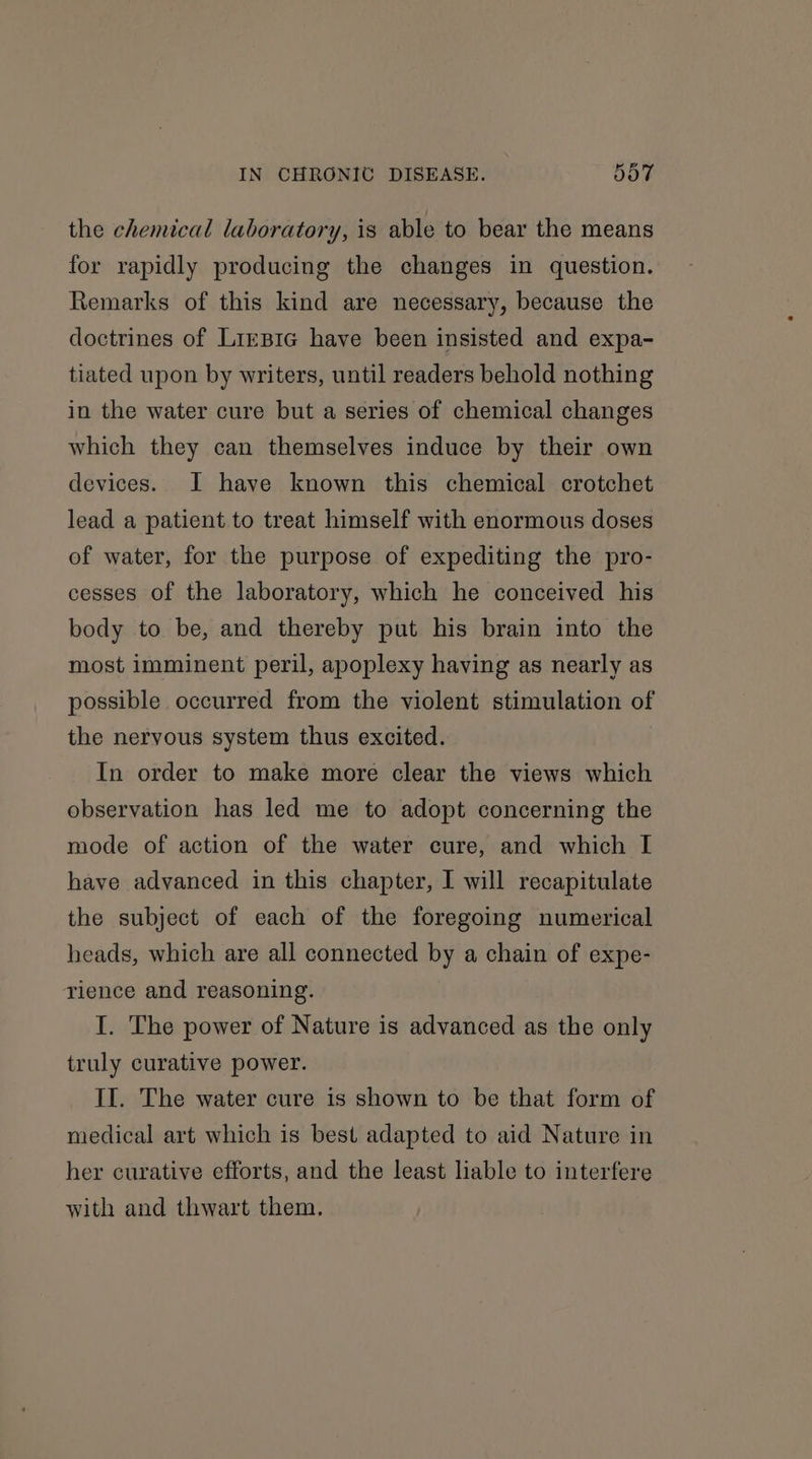 the chemical laboratory, is able to bear the means for rapidly producing the changes in question. Remarks of this kind are necessary, because the doctrines of Lirpic have been insisted and expa- tiated upon by writers, until readers behold nothing in the water cure but a series of chemical changes which they can themselves induce by their own devices. I have known this chemical crotchet lead a patient to treat himself with enormous doses of water, for the purpose of expediting the pro- cesses of the laboratory, which he conceived his body to be, and thereby put his brain into the most imminent peril, apoplexy having as nearly as possible occurred from the violent stimulation of the nervous system thus excited. In order to make more clear the views which observation has led me to adopt concerning the mode of action of the water cure, and which I have advanced in this chapter, I will recapitulate the subject of each of the foregoing numerical heads, which are all connected by a chain of expe- rience and reasoning. I. The power of Nature is advanced as the only truly curative power. II. The water cure is shown to be that form of medical art which is best adapted to aid Nature in her curative efforts, and the least liable to interfere with and thwart them.