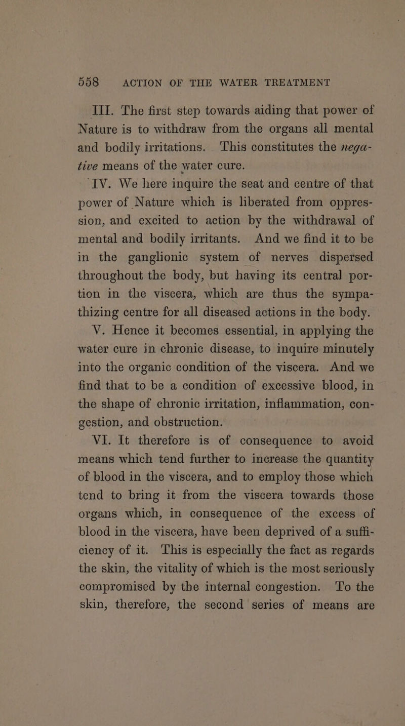 III. The first step towards aiding that power of Nature is to withdraw from the organs all mental and bodily irritations. This constitutes the nega- tive means of the water cure. ‘IV. We here inquire the seat and centre of that power of Nature which is liberated from oppres- sion, and excited to action by the withdrawal of mental and bodily irritants. And we find it to be in the ganglionic system of nerves dispersed throughout the body, but having its central por- tion in the viscera, which are thus the sympa- thizing centre for all diseased actions in the body. V. Hence it becomes essential, in applying the water cure in chronic disease, to inquire minutely into the organic condition of the viscera. And we find that to be a condition of excessive blood, in the shape of chronic irritation, inflammation, con- gestion, and obstruction. VI. It therefore is of consequence to avoid means which tend further to increase the quantity of blood in the viscera, and to employ those which tend to bring it from the viscera towards those organs which, in consequence of the excess of blood in the viscera, have been deprived of a suffi- ciency of it. This is especially the fact as regards the skin, the vitality of which is the most seriously compromised by the internal congestion. To the skin, therefore, the second series of means are
