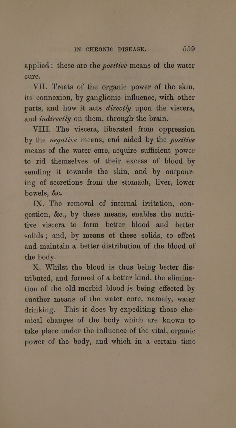 applied: these are the positive means of the water cure. VII. Treats of the organic power of the skin, its connexion, by ganglionic influence, with other parts, and how it acts directly upon the viscera, and indirectly on them, through the brain. VIII. The viscera, liberated from oppression by the negative means, and aided by the positive means of the water cure, acquire sufficient power to rid themselves of their excess of blood by sending it towards the skin, and by outpour- ing of secretions from the stomach, liver, lower bowels, &amp;c. IX. The removal of internal irritation, con- gestion, &amp;c., by these means, enables the nutri- tive viscera to form better blood and _ better solids; and, by means of these solids, to effect and maintain a better distribution of the blood of the body. : X. Whilst the blood is thus being better dis- tributed, and formed of a better kind, the elimina- tion of the old morbid blood is being effected by another means of the water cure, namely, water drinking. This it does by expediting those che- mical changes of the body which are known to _ take place under the influence of the vital, organic power of the body, and which in a certain time