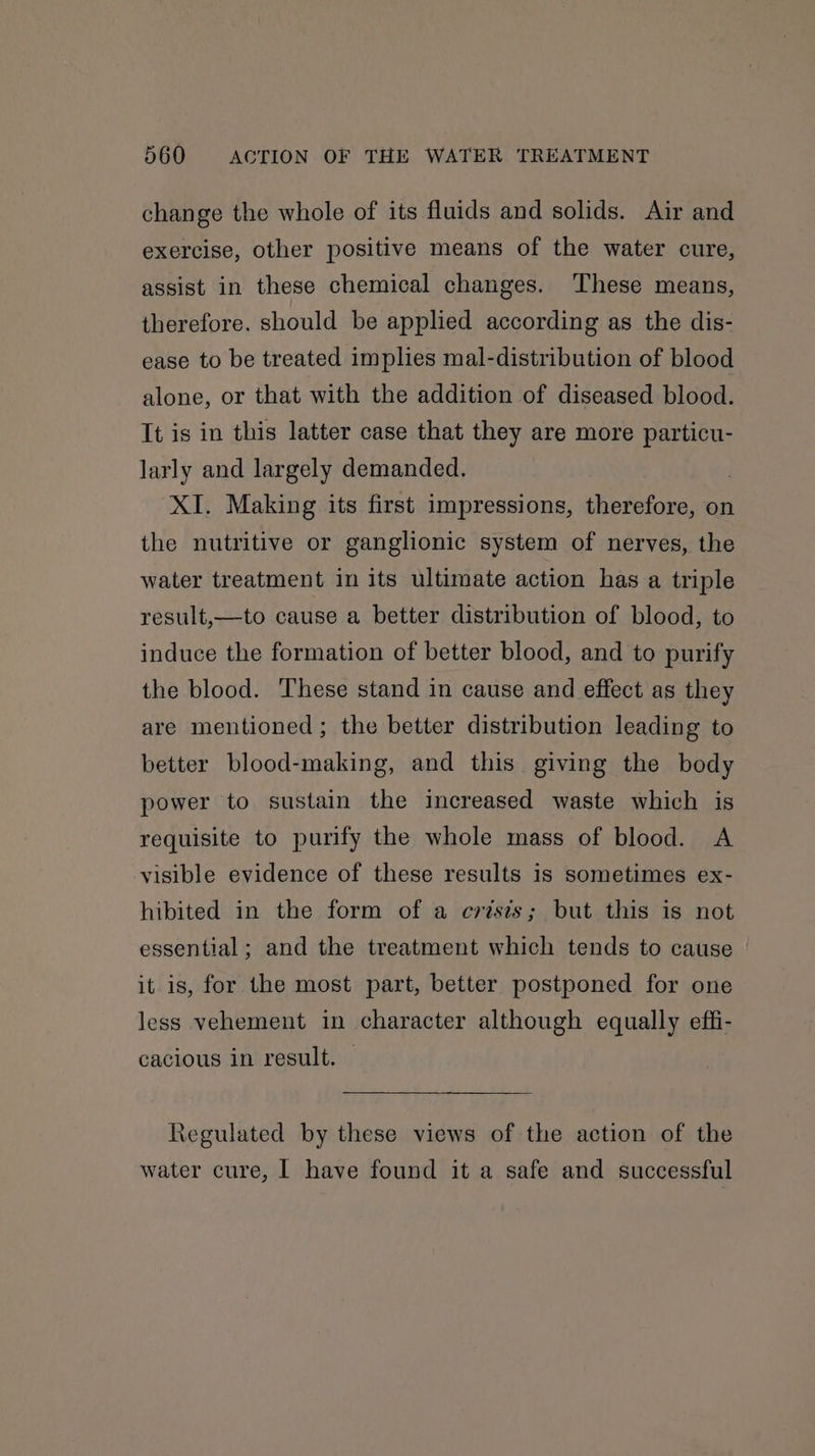 change the whole of its fluids and solids. Air and exercise, other positive means of the water cure, assist in these chemical changes. These means, therefore. should be applied according as the dis- ease to be treated implies mal-distribution of blood alone, or that with the addition of diseased blood. It is in this latter case that they are more particu- larly and largely demanded. | XI. Making its first impressions, therefore, on the nutritive or ganglionic system of nerves, the water treatment in its ultimate action has a triple result,—to cause a better distribution of blood, to induce the formation of better blood, and to purify the blood. These stand in cause and effect as they are mentioned; the better distribution leading to better blood-making, and this giving the body power to sustain the increased waste which is requisite to purify the whole mass of blood. A visible evidence of these results is sometimes ex- hibited in the form of a crisis; but this is not essential; and the treatment which tends to cause it is, for the most part, better postponed for one less vehement in character although equally effi- cacious in result. — Regulated by these views of the action of the water cure, | have found it a safe and successful