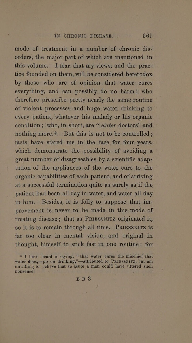 mode of treatment in a number of chronic dis- orders, the major part of which are mentioned in this volume. I fear that my views, and the prac- tice founded on them, will be considered heterodox by those who are of opinion that water cures everything, and can possibly do no harm; who therefore prescribe pretty nearly the same routine of violent processes and huge water drinking to every patient, whatever his malady or his organic condition ; who, in short, are “‘ water doctors’ and nothing more.* But this is not to be controlled ; facts have stared: me’in the face for four years, which demonstrate the possibility of avoiding a great number of disagreeables by a scientific adap- tation of the appliances of the water cure to the organic capabilities of each patient, and of arriving at a successful termination quite as surely as if the patient had been all day in water, and water all day in him. Besides, it is folly to suppose that im- provement is never to be made in this mode of treating disease ; that as PRIESSNITZ originated it, so it is to remain through all time. PRIESSNITZz is far too clear in mental vision, and original in thought, himself to stick fast in one routine; for * | have heard a saying, “that water cures the mischief that water does,—go on drinking,’—attributed to PriEssniTz, but am unwilling to believe that so acute a man could have uttered such nonsense. BBO