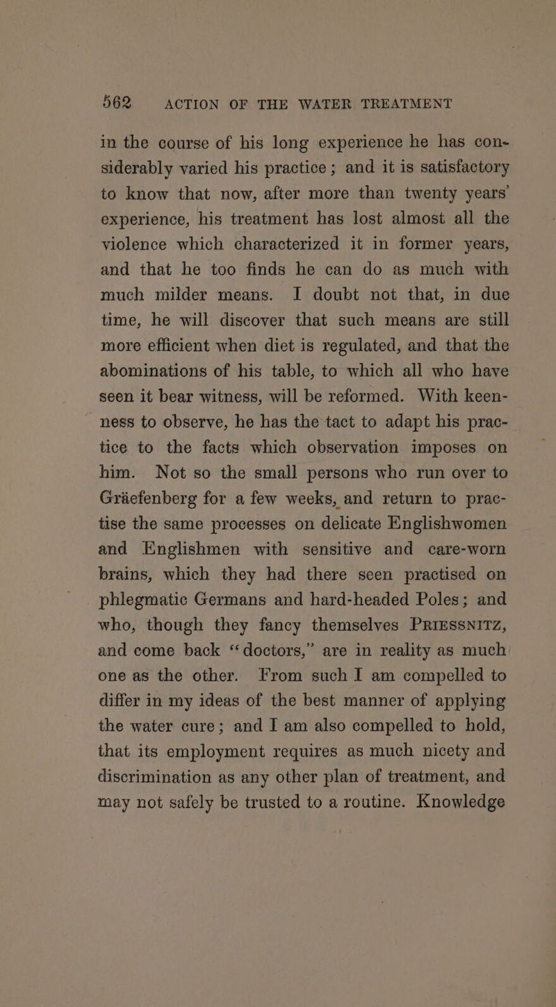 in the course of his long experience he has con- siderably varied his practice ; and it is satisfactory to know that now, after more than twenty years experience, his treatment has lost almost all the violence which characterized it in former years, and that he too finds he can do as much with much milder means. I doubt not that, in due time, he will discover that such means are still more efficient when diet is regulated, and that the abominations of his table, to which all who have seen it bear witness, will be reformed. With keen- ~ ness to observe, he has the tact to adapt his prac- tice to the facts which observation imposes on him. Not so the small persons who run over to Graefenberg for a few weeks, and return to prac- tise the same processes on delicate Englishwomen and Englishmen with sensitive and care-worn brains, which they had there seen practised on phlegmatic Germans and hard-headed Poles; and who, though they fancy themselves PRIESSNITZ, and come back “doctors,” are in reality as much one as the other. From such I am compelled to differ in my ideas of the best manner of applying the water cure; and I am also compelled to hold, that its employment requires as much nicety and discrimination as any other plan of treatment, and may not safely be trusted to a routine. Knowledge