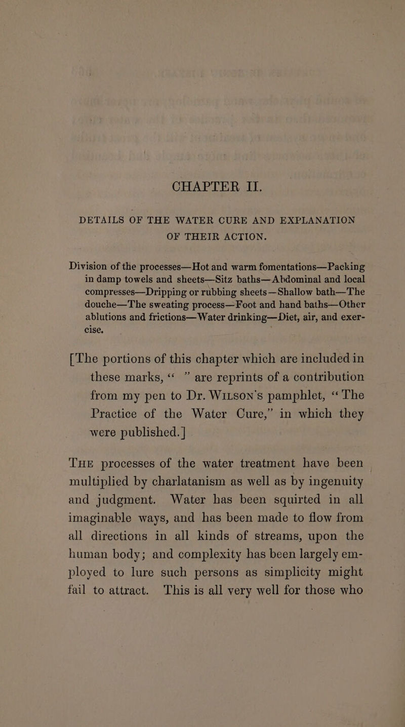 CHAPTER II. DETAILS OF THE WATER CURE AND EXPLANATION OF THEIR ACTION. Division of the processes—Hot and warm fomentations— Packing in damp towels and sheets—Sitz baths—Abdominal and local compresses—Dripping or rubbing sheets—Shallow bath—The douche—The sweating process—Foot and hand baths—Other ablutions and frictions— Water drinking—Diet, air, and exer- cise. [The portions of this chapter which are included in these marks, “ ” are reprints of a contribution from my pen to Dr. Wixson’s pamphlet, ‘The Practice of the Water Cure,” in which they were published. | THE processes of the water treatment have been — multiplied by charlatanism as well as by ingenuity and judgment. Water has been squirted in all imaginable ways, and has been made to flow from all directions in all kinds of streams, upon the human body; and complexity has been largely em- ployed to lure such persons as simplicity might fail to attract. This is all very well for those who