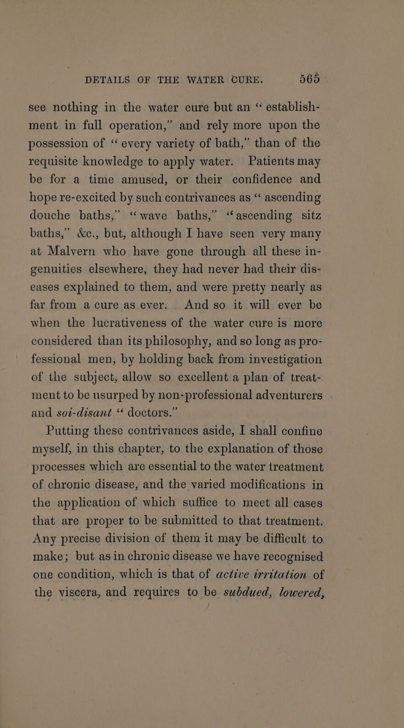 see nothing in the water cure but an “ establish- ment in full operation,” and rely more upon the possession of “every variety of bath,” than of the requisite knowledge to apply water. Patients may be for a time amused, or their confidence and hope re-excited by such contrivances as ‘‘ ascending douche baths,” “wave baths,” “ascending sitz baths,” &amp;c., but, although I have seen very many at Malvern who have gone through all these in- genuities elsewhere, they had never had their dis- eases explained to them, and were pretty nearly as far from acure as ever. . And so it will ever be when the lucrativeness of the water cure is more considered than its philosophy, and so long as pro- fessional men, by holding back from investigation of the subject, allow so excellent a plan of treat- ment to be usurped by non-professional adventurers and sot-disant ‘* doctors.” Putting these contrivances aside, I shall confine myself, in this chapter, to the explanation of those processes which are essential to the water treatment of chronic disease, and the varied modifications in the application of which suffice to meet all cases that are proper to be submitted to that treatment. Any precise division of them it may be difficult. to make; but as in chronic disease we have recognised one condition, which is that of active irritation of the viscera, and requires to be subdued, lowered,