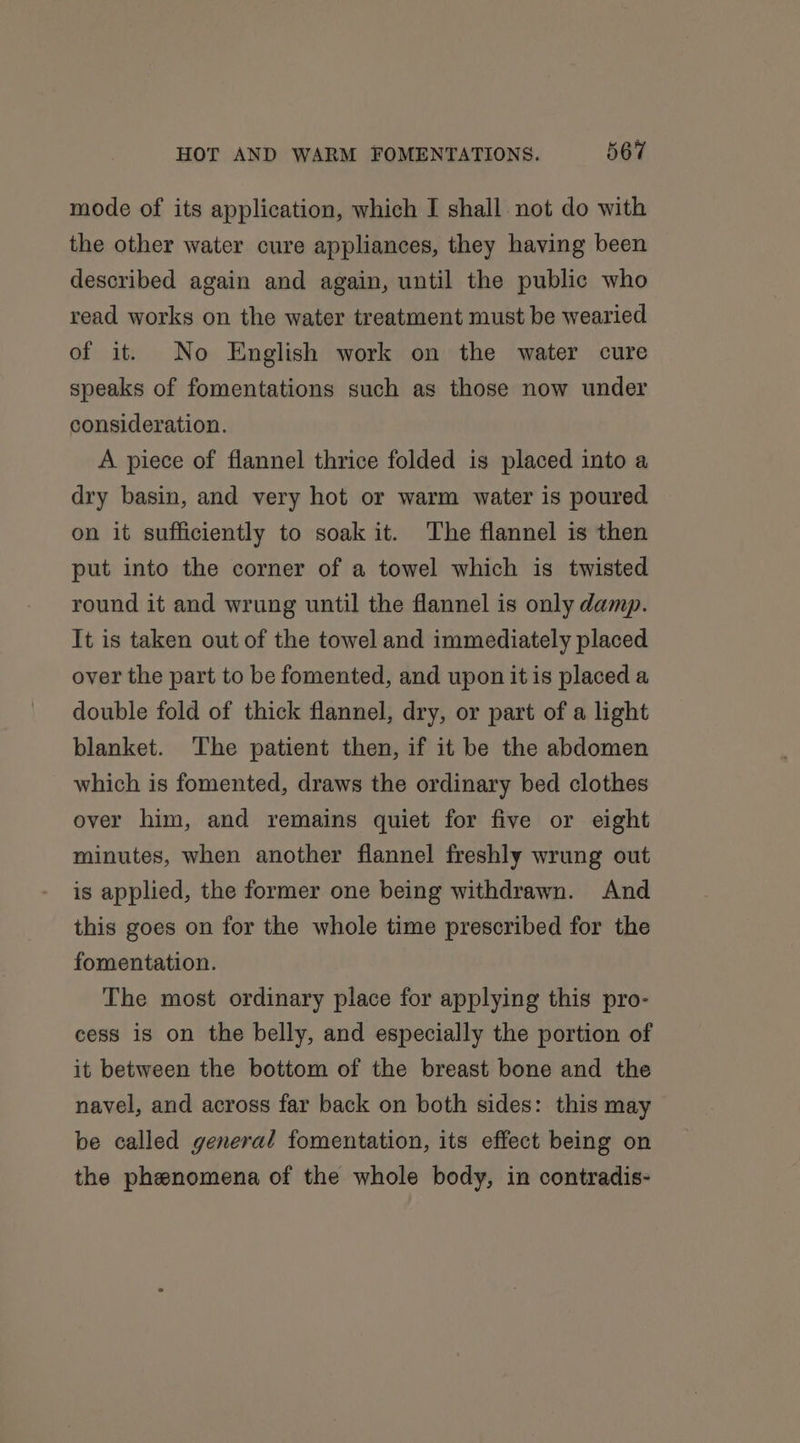 mode of its application, which I shall not do with the other water cure appliances, they having been described again and again, until the public who read works on the water treatment must be wearied of it. No English work on the water cure speaks of fomentations such as those now under consideration. A piece of flannel thrice folded is placed into a dry basin, and very hot or warm water is poured on it sufficiently to soak it. The flannel is then put into the corner of a towel which is twisted round it and wrung until the flannel is only damp. It is taken out of the towel and immediately placed over the part to be fomented, and upon it is placed a double fold of thick flannel, dry, or part of a light blanket. The patient then, if it be the abdomen which is fomented, draws the ordinary bed clothes over him, and remains quiet for five or eight minutes, when another flannel freshly wrung out is applied, the former one being withdrawn. And this goes on for the whole time prescribed for the fomentation. The most ordinary place for applying this pro- cess is on the belly, and especially the portion of it between the bottom of the breast bone and the navel, and across far back on both sides: this may be called general fomentation, its effect being on the phenomena of the whole body, in contradis-