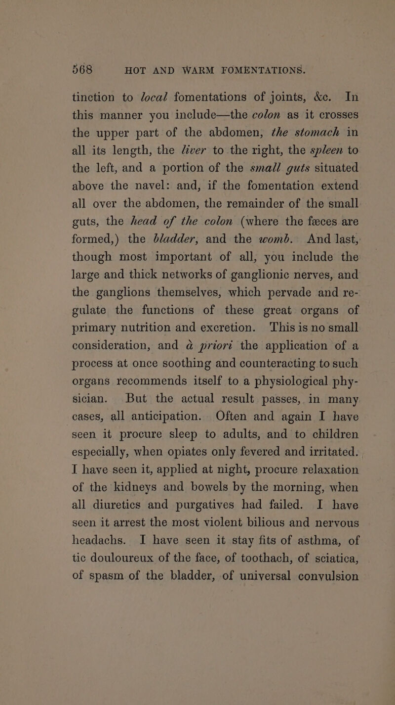 tinction to Jocal fomentations of joints, &amp;e. In this manner you include—the colon as it crosses the upper part of the abdomen, the stomach in all its length, the diver to the right, the spleen to the left, and a portion of the smadl guts situated above the navel: and, if the fomentation extend all over the abdomen, the remainder of the small guts, the head of the colon (where the feces are formed,) the bladder, and the womb. And last, though most important of all, you include the large and thick networks of ganglionic nerves, and the ganglions themselves, which pervade and re- gulate the functions of these great organs of primary nutrition and excretion. This is no small consideration, and @ prior? the application of a process at once soothing and counteracting to such organs recommends itself to a physiological phy- sician. But the actual result passes, in many cases, all anticipation. Often and again I have seen it procure sleep to adults, and to children especially, when opiates only fevered and irritated. I have seen it, applied at night, procure relaxation of the kidneys and bowels by the morning, when all diuretics and purgatives had failed. I have seen it arrest the most violent bilious and nervous headachs. I have seen it stay fits of asthma, of tic douloureux of the face, of toothach, of sciatica, of spasm of the bladder, of universal convulsion