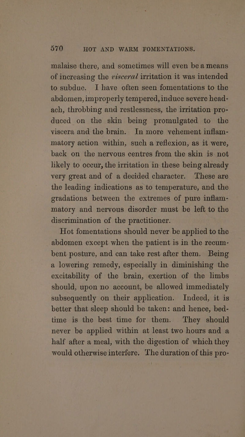malaise there, and sometimes will even be a means of increasing the viscera/ irritation it was intended to subdue. I have often seen fomentations to the abdomen, improp erly tempered, induce severe head- ach, throbbing and restlessness, the irritation pro- duced on the skin being promulgated to the viscera and the brain. In more vehement inflam- matory action within, such a reflexion, as it were, back on the nervous centres from the skin is not likely to occur, the irritation in these being already very great and of a decided character. These are the leading indications as to temperature, and the gradations between the extremes of pure inflam- matory and nervous disorder must be left to the discrimination of the practitioner. Hot fomentations should never be applied to the abdomen except when the patient is in the recum- bent posture, and can take rest after them. Being a lowering remedy, especially in diminishing the excitability of the brain, exertion of the limbs should, upon no account, be allowed immediately subsequently on their application. Indeed, it is better that sleep should be taken: and hence, bed- time is the best time for them. They should never be applied within at least two hours and a half after a meal, with the digestion of which they would otherwise interfere. The duration of this pro-