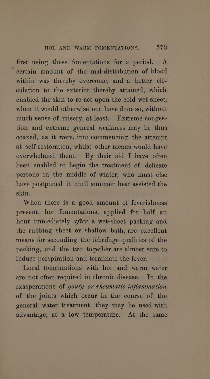 first using these fomentations for a period. A ‘certain amount of the mal-distribution of blood within was thereby overcome, and a better cir- culation to the exterior thereby attained, which enabled the skin to re-act upon the cold wet sheet, when it would otherwise not have done so, without much sense of misery, at least. Extreme conges- tion and extreme general weakness may be thus coaxed, as it were, into commencing the attempt at self-restoration, whilst other means would have overwhelmed them. By their aid I have often been enabled to begin the treatment of delicate persons in the middle of winter, who must else have postponed it until summer heat assisted the skin. When there is a good amount of feverishness present, hot fomentations, applied for half an hour immediately after a wet-sheet packing and the rubbing sheet or shallow bath, are excellent means for seconding the febrifuge qualities of the packing, and the two together are almost sure to induce perspiration and terminate the fever. Local fomentations with hot and warm water are not often required in chronic disease. In the exasperations of gouty or rheumatic inflammation of the joints which occur in the course of the general water treatment, they may be used with advantage, at a low temperature. At the same