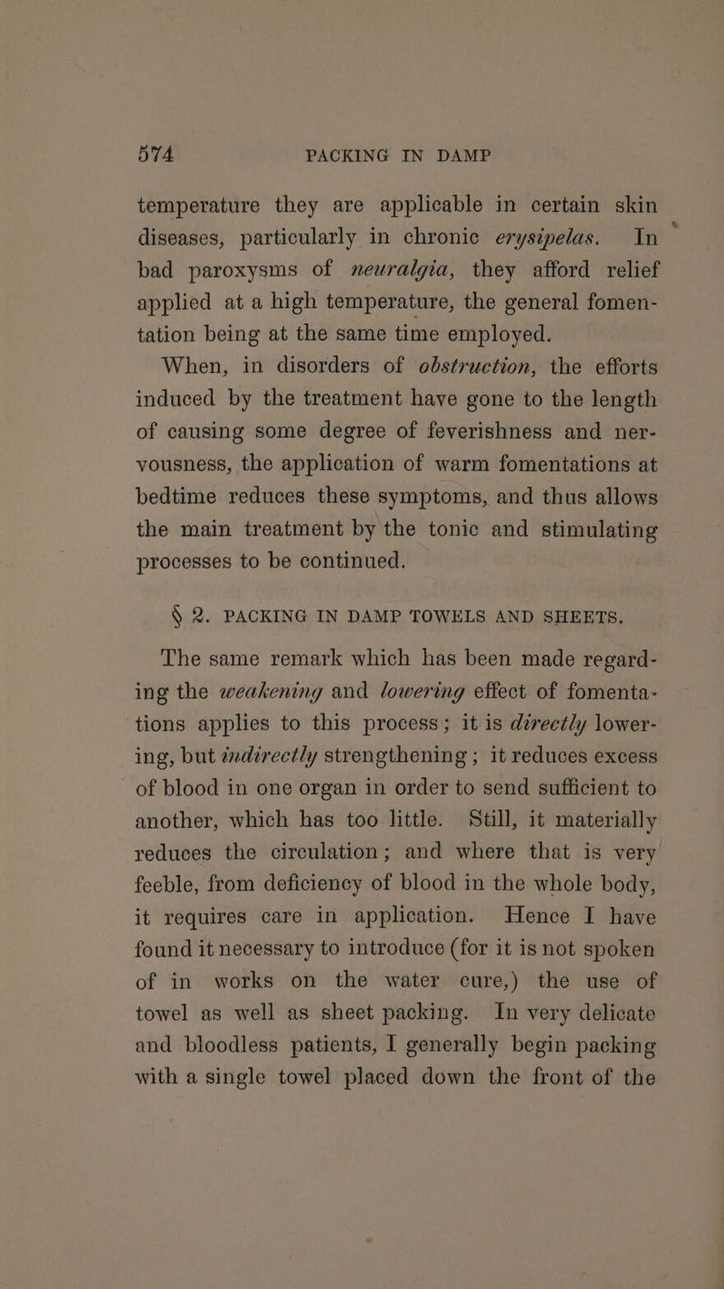 temperature they are applicable in certain skin diseases, particularly in chronic erysipelas. In bad paroxysms of neuralgia, they afford relief applied at a high temperature, the general fomen- tation being at the same time employed. When, in disorders of obstruction, the efforts induced by the treatment have gone to the length of causing some degree of feverishness and ner- vousness, the application of warm fomentations at bedtime reduces these symptoms, and thus allows the main treatment by the tonic and stimulating processes to be continued. § 2. PACKING IN DAMP TOWELS AND SHEETS. The same remark which has been made regard- ing the weakening and lowering effect of fomenta- tions applies to this process; it is directly lower- ing, but zndirectly strengthening ; it reduces excess of blood in one organ in order to send sufficient to another, which has too little. Still, it materially reduces the circulation; and where that is very feeble, from deficiency of blood in the whole body, it requires care in application. Hence I have found it necessary to introduce (for it is not spoken of in works on the water cure,) the use of towel as well as sheet packing. In very delicate and bloodless patients, I generally begin packing with a single towel placed down the front of the