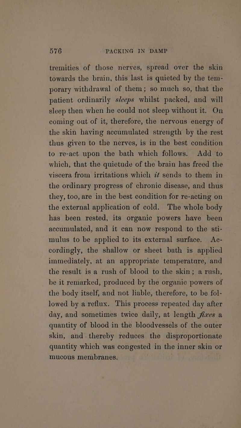 tremities of those nerves, spread over the skin towards the brain, this last is quieted by the tem- porary withdrawal of them; so much so, that the patient ordinarily s/eeps whilst packed, and will sleep then when he could not sleep without it. On coming out of it, therefore, the nervous energy of the skin having accumulated strength by the rest thus given to the nerves, is in the best condition to re-act upon the bath which follows. Add to which, that the quietude of the brain has freed the viscera from irritations which 7¢ sends to them in the ordinary progress of chronic disease, and thus they, too, are in the best condition for re-acting on the external application of cold. The whole body has been rested, its organic powers have been accumulated, and it can now respond to the sti- mulus to be applied to its external surface. Ac- cordingly, the shallow or sheet bath is applied immediately, at an appropriate temperature, and the result is a rush of blood to the skin; a rush, be it remarked, produced by the organic powers of the body itself, and not liable, therefore, to be fol- lowed by a reflux. This process repeated day after day, and sometimes twice daily, at length fives a quantity of blood in the bloodvessels of the outer skin, and.thereby reduces the disproportionate quantity which was congested in the inner skin or mucous membranes. | .