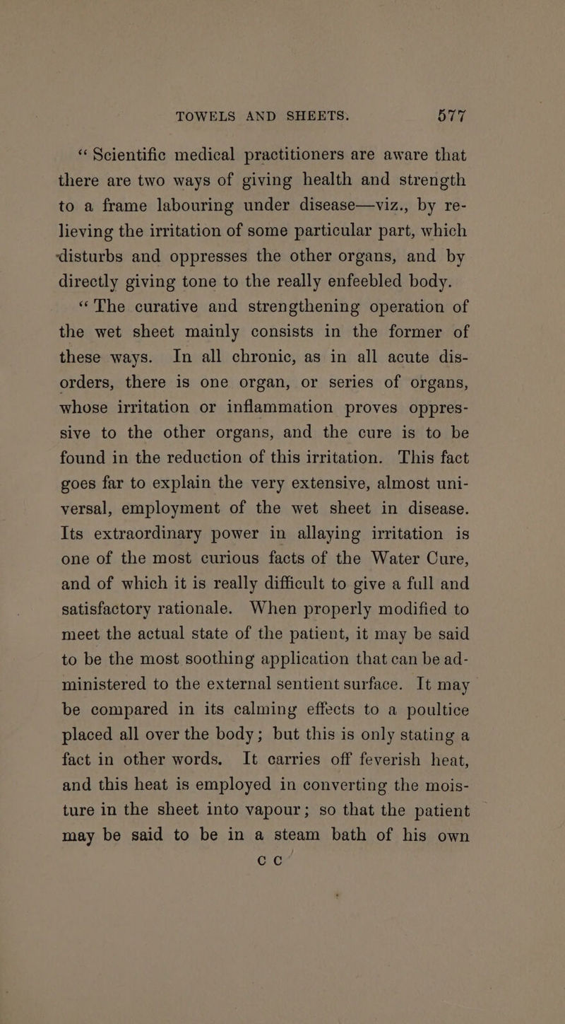 “Scientific medical practitioners are aware that there are two ways of giving health and strength to a frame labouring under disease—viz., by re- lieving the irritation of some particular part, which ‘disturbs and oppresses the other organs, and by directly giving tone to the really enfeebled body. “The curative and strengthening operation of the wet sheet mainly consists in the former of these ways. In all chronic, as in all acute dis- orders, there is one organ, or series of organs, whose irritation or inflammation proves oppres- sive to the other organs, and the cure is to be found in the reduction of this irritation. This fact goes far to explain the very extensive, almost uni- versal, employment of the wet sheet in disease. Its extraordinary power in allaying irritation is one of the most curious facts of the Water Cure, and of which it is really difficult to give a full and satisfactory rationale. When properly modified to meet the actual state of the patient, it may be said to be the most soothing application that can be ad- ministered to the external sentient surface. It may be compared in its calming effects to a poultice placed all over the body; but this is only stating a fact in other words. It carries off feverish heat, and this heat is employed in converting the mois- ture in the sheet into vapour; so that the patient may be said to be in a steam bath of his own cc