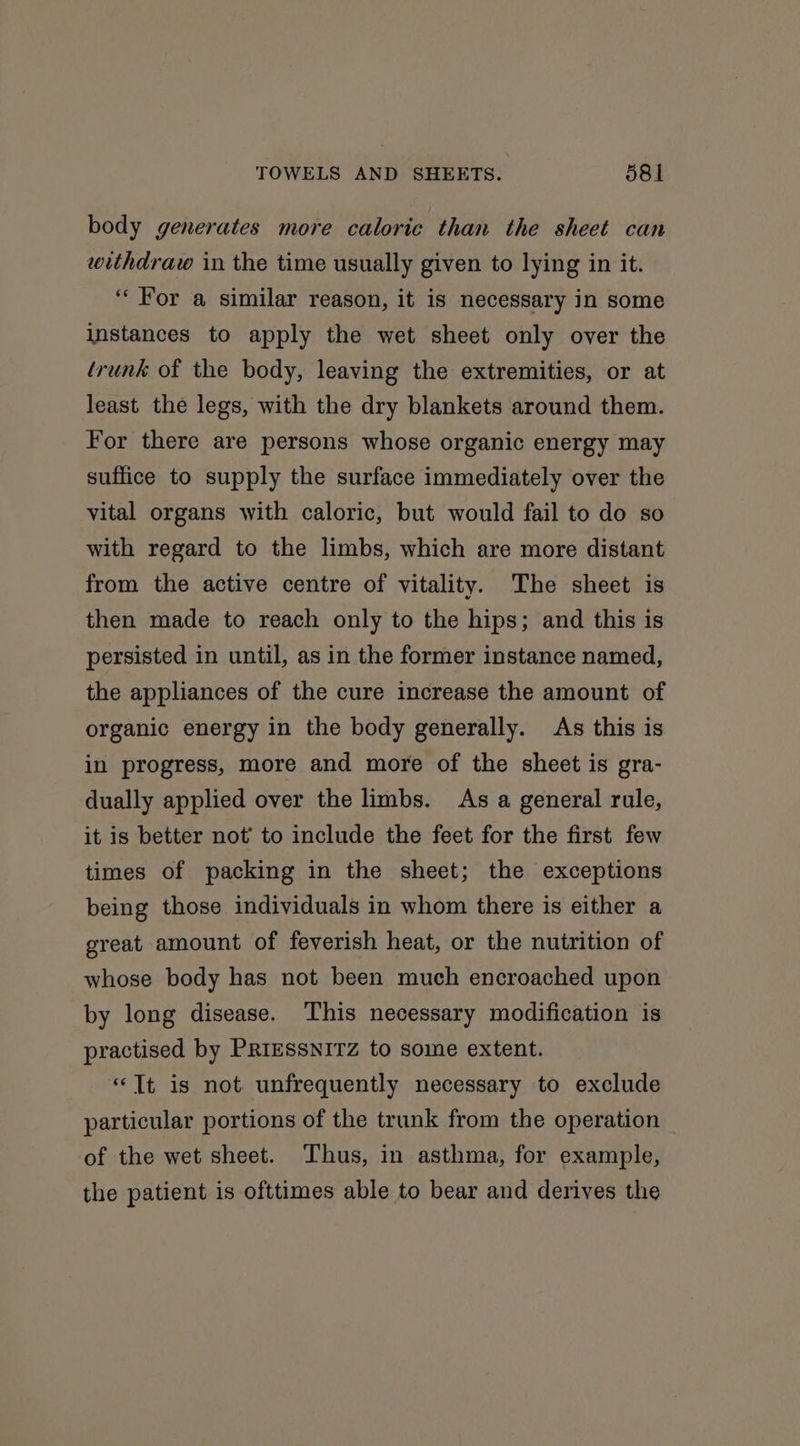body generates more caloric than the sheet can withdraw in the time usually given to lying in it. “For a similar reason, it is necessary in some instances to apply the wet sheet only over the trunk of the body, leaving the extremities, or at least the legs, with the dry blankets around them. For there are persons whose organic energy may suffice to supply the surface immediately over the vital organs with caloric, but would fail to do so with regard to the limbs, which are more distant from the active centre of vitality. The sheet is then made to reach only to the hips; and this is persisted in until, as in the former instance named, the appliances of the cure increase the amount of organic energy in the body generally. As this is in progress, more and more of the sheet is gra- dually applied over the limbs. As a general rule, it is better not’ to include the feet for the first few times of packing in the sheet; the exceptions being those individuals in whom there is either a great amount of feverish heat, or the nutrition of whose body has not been much encroached upon by long disease. This necessary modification is practised by PRIESSNITZ to some extent. “Tt is not unfrequently necessary to exclude particular portions of the trunk from the operation of the wet sheet. Thus, in asthma, for example, the patient is ofttimes able to bear and derives the