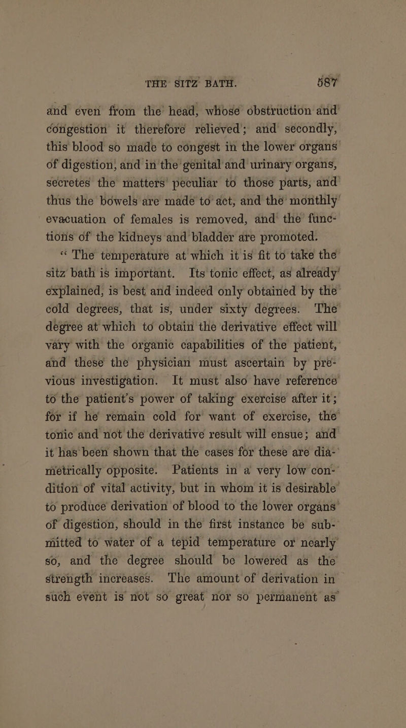 and even from the’ head, whose obstruction and’ congestion it therefore relieved; and secondly, this blood so made to congest in the lower organs of digestion, and in the genital and urinary organs, secretes the matters peculiar to those parts, and thus the bowels are made to act, and the monthly evacuation of females is removed, and the func- tions of the kidneys and bladder are promoted. « The temperature at which it is fit to take the sitz bath is important. Its tonic effect, as already’ explained, is best and indeed only obtained by the cold degrees, that is, under sixty degrees. The degree at which to obtain the derivative effect will vary with the organic capabilities of the patient, and these the physician must ascertain by pre- vious investigation. It must also have reference to the patient's power of taking exercise after it; for if he remain cold for want of exercise, the toric and not the derivative result will ensue; and it has been shown that the cases for these are dia- metrically opposite. Patients in a very low con- dition of vital activity, but in whom it is desirable to produce derivation of blood to the lower organs of digestion, should in the first instance be sub- mitted to water of a tepid temperature or nearly so, and the degree should be lowered as the strength increases. The amount of derivation in such event is not so great nor so permanent as