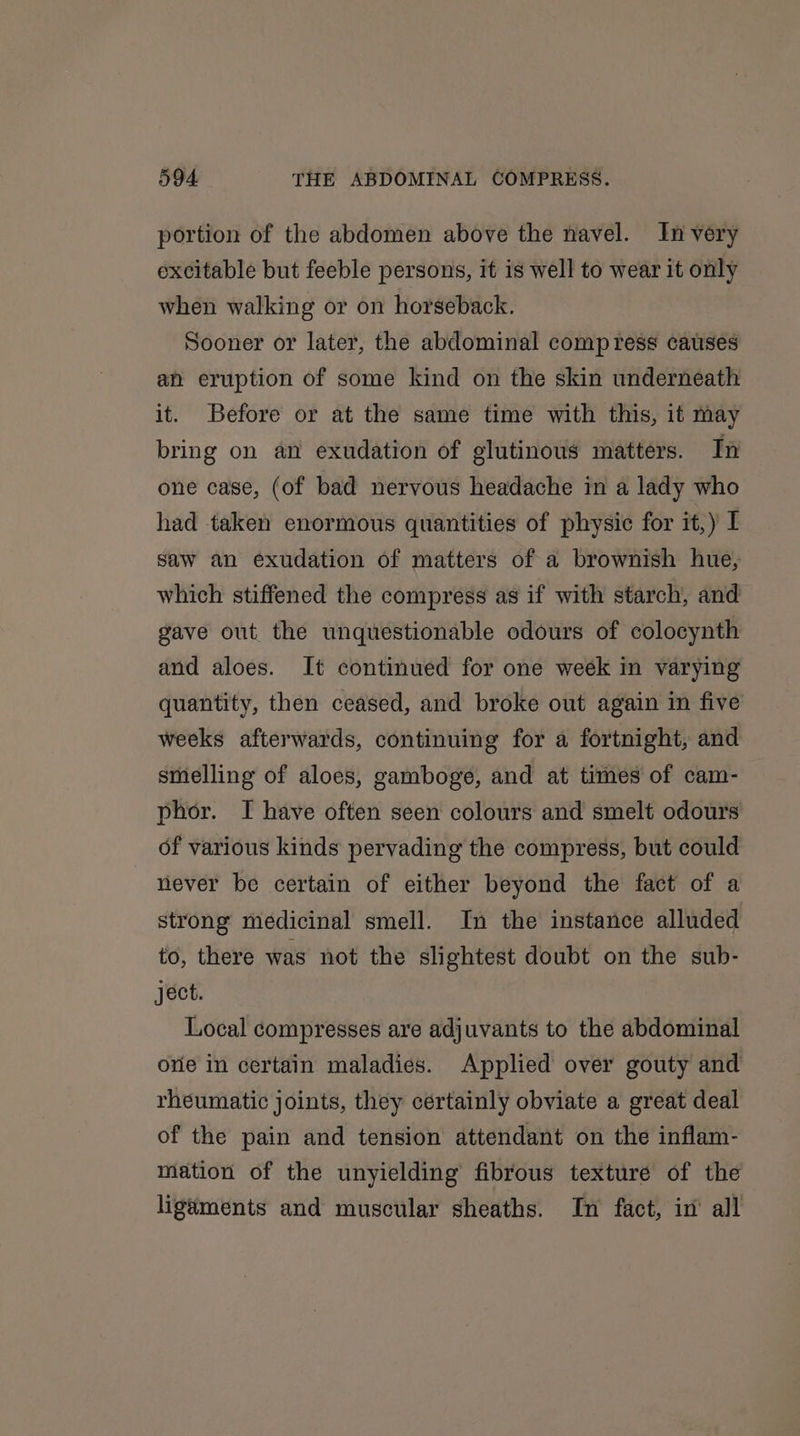 portion of the abdomen above the navel. In very excitable but feeble persons, it is well to wear it only when walking or on horseback. Sooner or later, the abdominal compress causes an eruption of some kind on the skin underneath it. Before or at the same time with this, it may bring on an exudation of glutinous matters. In one case, (of bad nervous headache in a lady who had taken enormous quantities of physic for it,) I saw an exudation of matters of a brownish hue, which stiffened the compress as if with starch, and gave out the unquestionable odours of colocynth and aloes. It continued for one week in varying quantity, then ceased, and broke out again in five weeks afterwards, continuing for a fortnight, and smelling of aloes, gamboge, and at times of cam- phor. I have often seen colours and smelt odours of various kinds pervading the compress, but could never be certain of either beyond the fact of a strong medicinal smell. In the instance alluded to, there was not the slightest doubt on the sub- ject. Local compresses are adjuvants to the abdominal one in certain maladies. Applied over gouty and rheumatic joints, they certainly obviate a great deal of the pain and tension attendant on the inflam- mation of the unyielding fibrous texture of the ligaments and muscular sheaths. In fact, in’ all