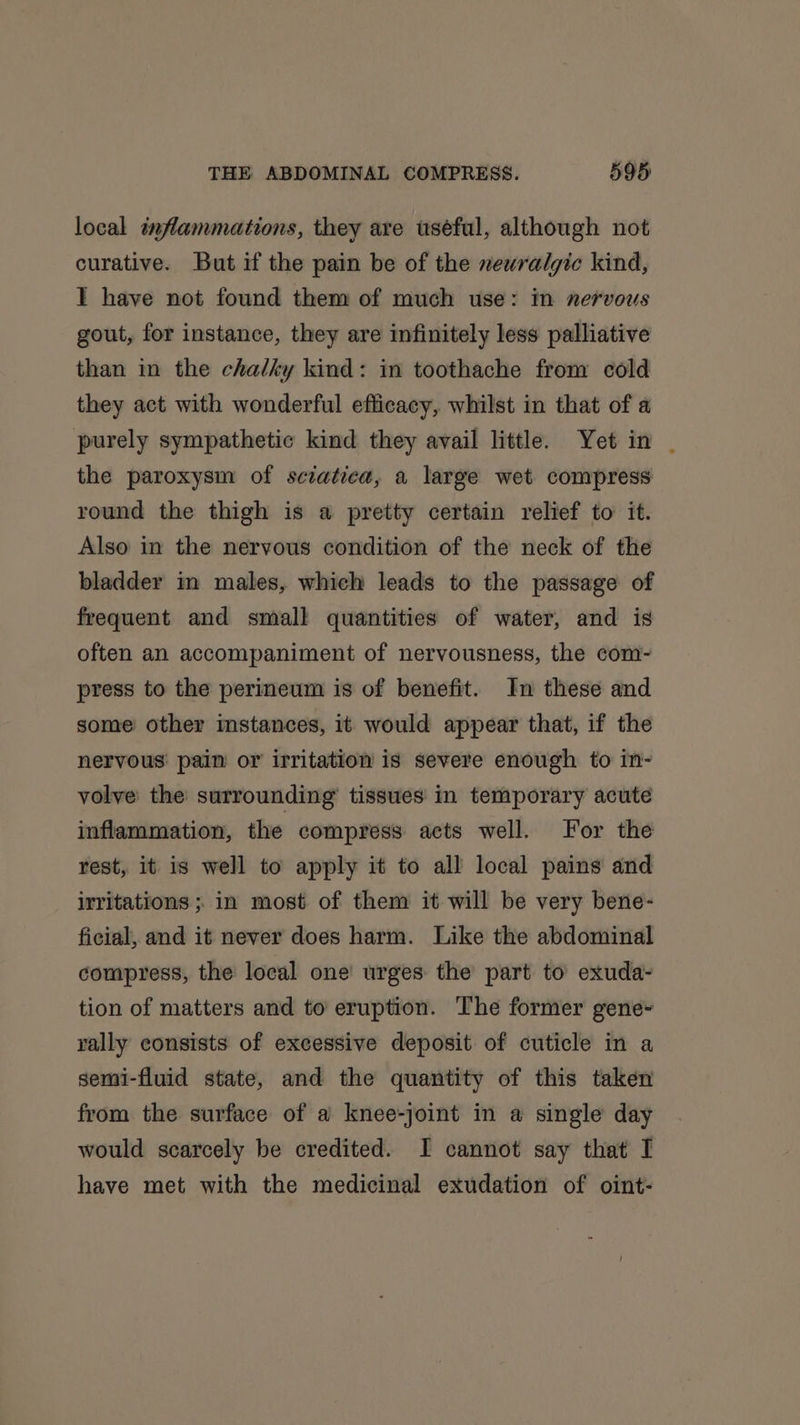 local inflammations, they are uséful, although not curative. But if the pain be of the newralgic kind, IT have not found them of much use: in nervous gout, for instance, they are infinitely less palliative than in the chalky kind: in toothache from cold they act with wonderful efficacy, whilst in that of a purely sympathetic kind they avail little. Yet in | the paroxysm of sciatica, a large wet compress round the thigh is a pretty certain relief to it. Also in the nervous condition of the neck of the bladder in males, which leads to the passage of frequent and small quantities of water, and is often an accompaniment of nervousness, the com- press to the perineum is of benefit. In these and some other instances, it would appear that, if the nervous pain or irritation is severe enough to in- volve the surrounding tissues in temporary acute inflammation, the compress acts well. For the rest, it is well to apply it to all local pains and irritations ; in most of them it will be very bene- ficial, and it never does harm. Like the abdominal compress, the local one’ urges the part to exuda- tion of matters and to eruption. The former gene~ rally consists of excessive deposit of cuticle in a semi-fluid state, and the quantity of this taken from the surface of a knee-joint in a single day would scarcely be credited. I cannot say that I have met with the medicinal exudation of oint-