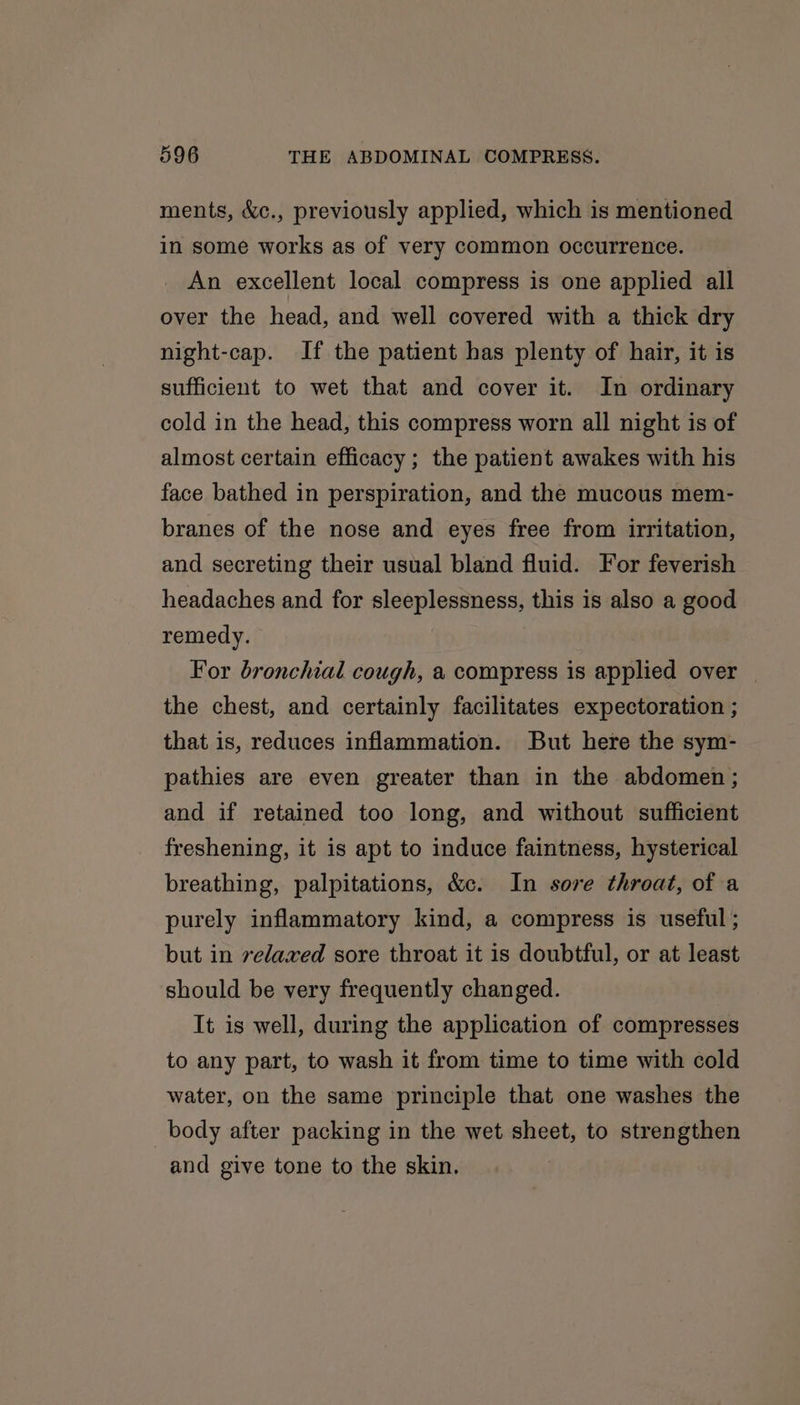 ments, &amp;c., previously applied, which is mentioned in some works as of very common occurrence. An excellent local compress is one applied all over the head, and well covered with a thick dry night-cap. If the patient has plenty of hair, it is sufficient to wet that and cover it. In ordinary cold in the head, this compress worn all night is of almost certain efficacy; the patient awakes with his face bathed in perspiration, and the mucous mem- branes of the nose and eyes free from irritation, and secreting their usual bland fluid. For feverish headaches and for sleeplessness, this is also a good remedy. For bronchial cough, a compress is applied over | the chest, and certainly facilitates expectoration ; that is, reduces inflammation. But here the sym- pathies are even greater than in the abdomen; and if retained too long, and without sufficient freshening, it is apt to induce faintness, hysterical breathing, palpitations, &amp;c. In sore throat, of a purely inflammatory kind, a compress is useful ; but in velaxed sore throat it is doubtful, or at least should be very frequently changed. It is well, during the application of compresses to any part, to wash it from time to time with cold water, on the same principle that one washes the body after packing in the wet sheet, to strengthen and give tone to the skin.