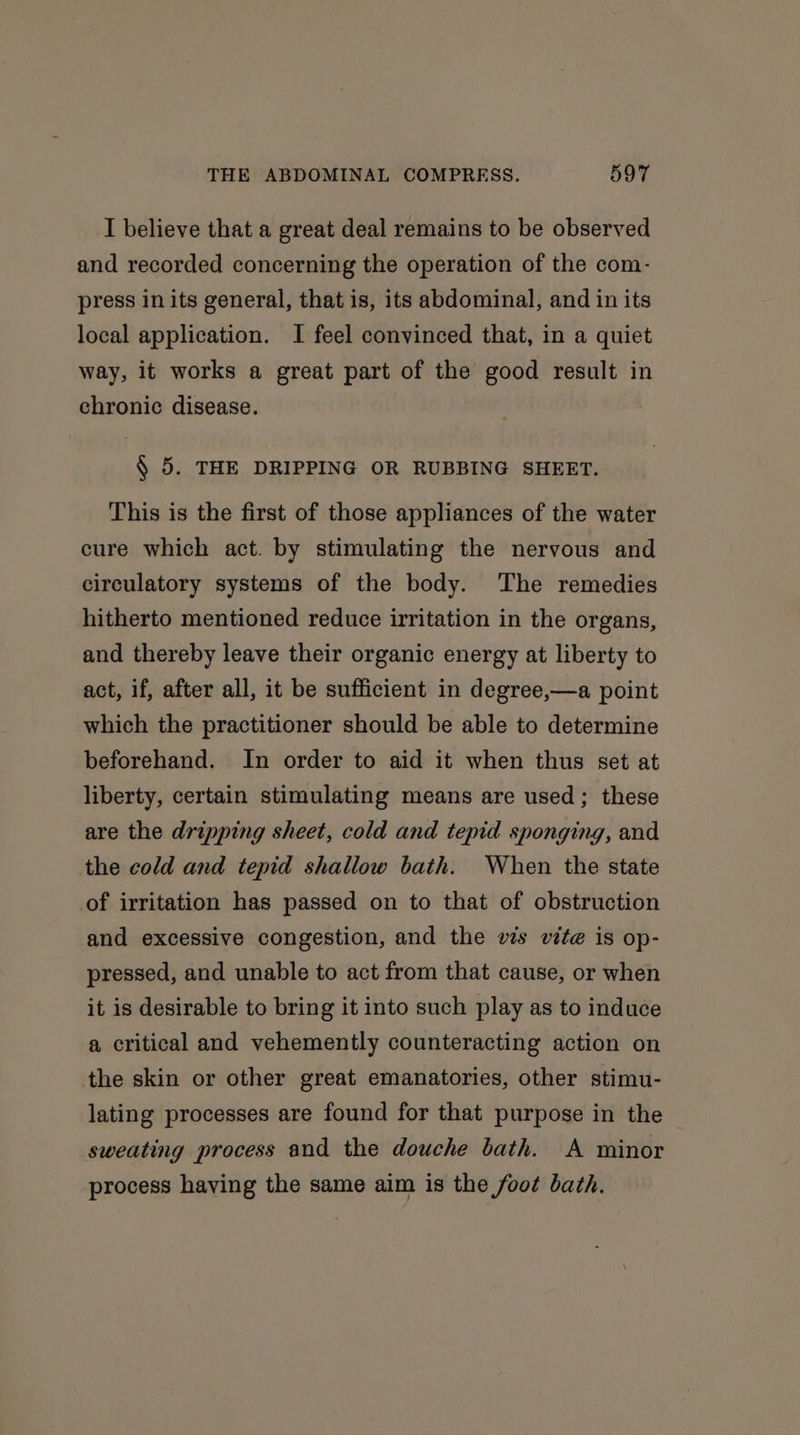 I believe that a great deal remains to be observed and recorded concerning the operation of the com- press in its general, that is, its abdominal, and in its local application. I feel convinced that, in a quiet way, it works a great part of the good result in chronic disease. § 5. THE DRIPPING OR RUBBING SHEET. This is the first of those appliances of the water cure which act. by stimulating the nervous and circulatory systems of the body. The remedies hitherto mentioned reduce irritation in the organs, and thereby leave their organic energy at liberty to act, if, after all, it be sufficient in degree,—a point which the practitioner should be able to determine beforehand. In order to aid it when thus set at liberty, certain stimulating means are used ; these are the dripping sheet, cold and tepid sponging, and the cold and tepid shallow bath. When the state of irritation has passed on to that of obstruction and excessive congestion, and the vs vite is op- pressed, and unable to act from that cause, or when it is desirable to bring it into such play as to induce a critical and vehemently counteracting action on the skin or other great emanatories, other stimu- lating processes are found for that purpose in the sweating process and the douche bath. A minor process having the same aim is the foot bath.