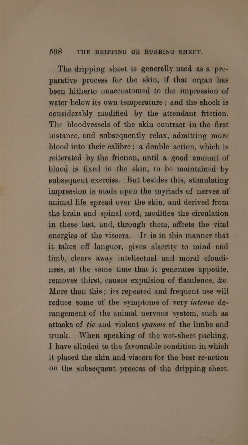 The dripping sheet is generally used as a pre- parative process for the skin, if that organ has been hitherto unaccustomed to the impression of water below its own temperature ; and the shock is considerably modified by the attendant friction. The bloodyessels of the skin contract in the first instance, and subsequently relax, admitting more blood into their calibre; a double action, which is reiterated by the friction, until a good amount of blood is fixed in the skin, to be maintained by subsequent exercise. But besides this, stimulating impression is made upon the myriads of nerves of animal life spread oyer the skin, and derived from the brain and spinal cord, modifies the circulation in these last, and, through them, affects the vital energies of the viscera. Jt is in this manner that it takes off languor, gives alacrity to mind and limb, clears. away intellectual and moral cloudi- ness, at the same time that it generates appetite, removes thirst, causes expulsion of flatulence, &amp;c. More than this; its repeated and frequent use will reduce some of the symptoms of very zwtense de- rangement of the animal nervous system, such as attacks of tie and violent spasms of the limbs and trunk. When speaking of the wet-sheet packing, T have alluded to the favourable condition in which it placed the skin and viscera for the best re-action on the subsequent process of the dripping sheet.