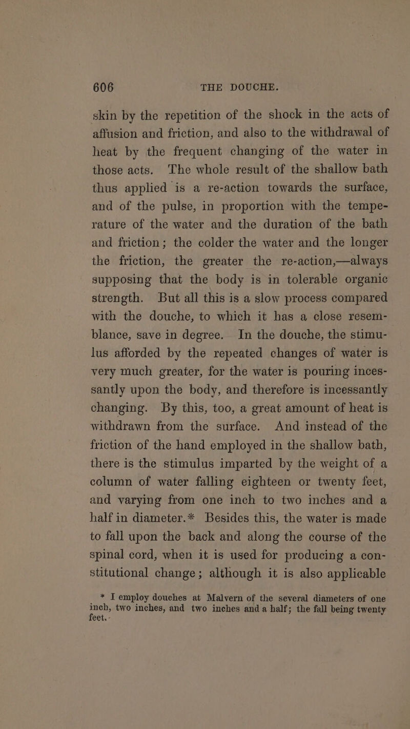 skin by the repetition of the shock in the acts of affusion and friction, and also to the withdrawal of heat by the frequent changing of the water in those acts. The whole result of the shallow bath thus applied is a re-action towards the surface, and of the pulse, in proportion with the tempe- rature of the water and the duration of the bath and friction; the colder the water and the longer the friction, the greater the re-action,—always supposing that the body is in tolerable organic strength. But all this is a slow process compared with the douche, to which it has a close resem- blance, save in degree. In the douche, the stimu- lus afforded by the repeated changes of water is very much greater, for the water is pouring inces- santly upon the body, and therefore is incessantly changing. By this, too, a great amount of heat is withdrawn from the surface. And instead of the friction of the hand employed in the shallow bath, there is the stimulus imparted by the weight of a column of water falling eighteen or twenty feet, and varying from one inch to two inches and a half in diameter.* Besides this, the water is made to fall upon the back and along the course of the spinal cord, when it is used for producing a con- stitutional change; although it is also applicable * IT employ douches at Malvern of the several diameters of one hg two inches, and two inches anda half; the fall being twenty eet. -