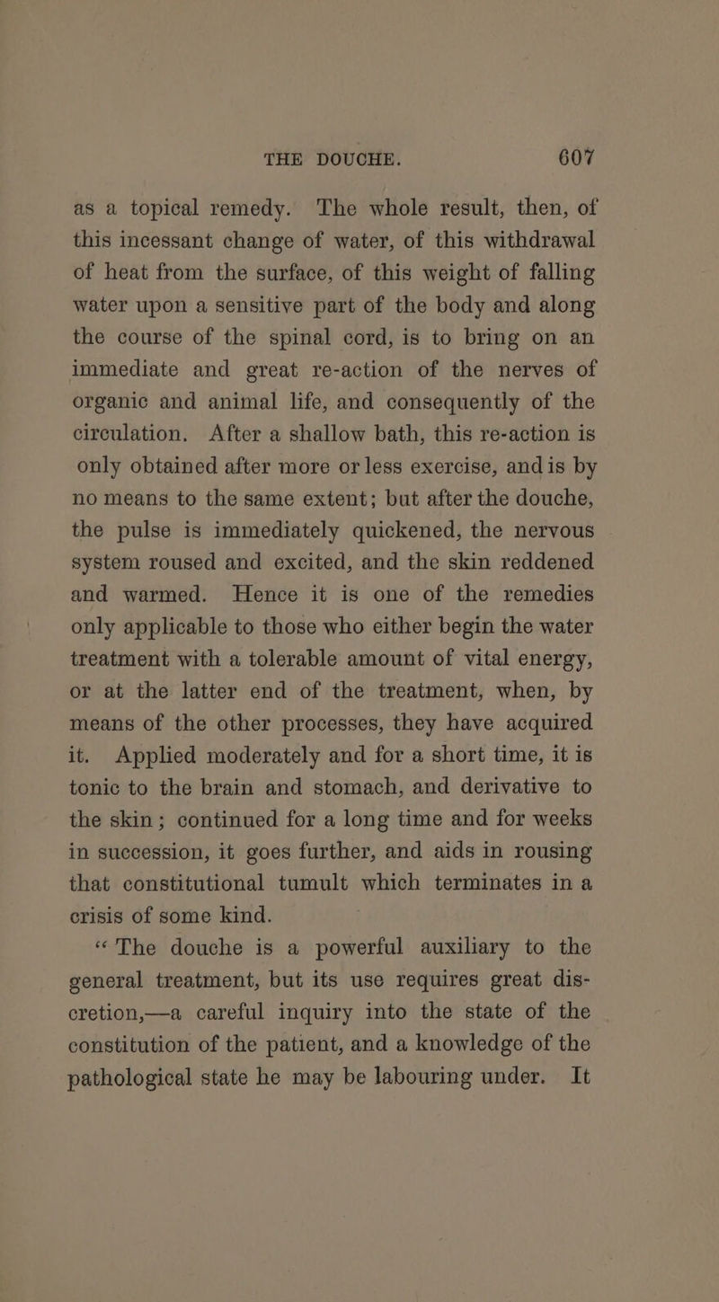 as a topical remedy. The whole result, then, of this incessant change of water, of this withdrawal of heat from the surface, of this weight of falling water upon a sensitive part of the body and along the course of the spinal cord, is to bring on an immediate and great re-action of the nerves of organic and animal life, and consequently of the circulation. After a shallow bath, this re-action is only obtained after more or less exercise, andis by no means to the same extent; but after the douche, the pulse is immediately quickened, the nervous . system roused and excited, and the skin reddened and warmed. Hence it is one of the remedies only applicable to those who either begin the water treatment with a tolerable amount of vital energy, or at the latter end of the treatment, when, by means of the other processes, they have acquired it. Applied moderately and for a short time, it is tonic to the brain and stomach, and derivative to the skin; continued for a long time and for weeks in succession, it goes further, and aids in rousing that constitutional tumult which terminates in a crisis of some kind. ‘‘The douche is a powerful auxiliary to the general treatment, but its use requires great dis- cretion,—a careful inquiry into the state of the constitution of the patient, and a knowledge of the pathological state he may be labouring under. It