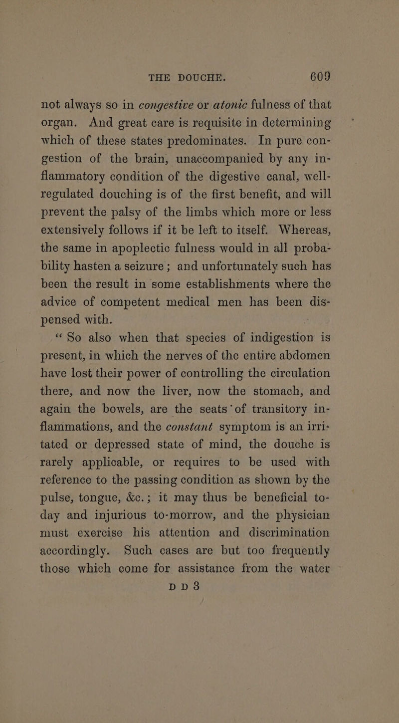not always so in congestive or atonic fulness of that organ. And great care is requisite in determining which of these states predominates. In pure con- gestion of the brain, unaccompanied by any in- flammatory condition of the digestive canal, well- regulated douching is of the first benefit, and will prevent the palsy of the limbs which more or less extensively follows if it be left to itself. Whereas, the same in apoplectic fulness would in all proba- bility hasten a seizure; and unfortunately such has been the result in some establishments where the advice of competent medical men has been dis- pensed with. “So also when that species of indigestion is present, in which the nerves of the entire abdomen have lost their power of controlling the circulation there, and now the liver, now the stomach, and again the bowels, are the seats of transitory in- flammations, and the constant symptom is an irri- tated or depressed state of mind, the douche is rarely applicable, or requires to be used with reference to the passing condition as shown by the pulse, tongue, &amp;c.; it may thus be beneficial to- day and injurious to-morrow, and the physician must exercise his attention and discrimination accordingly. Such cases are but too frequently those which come for assistance from the water DD3