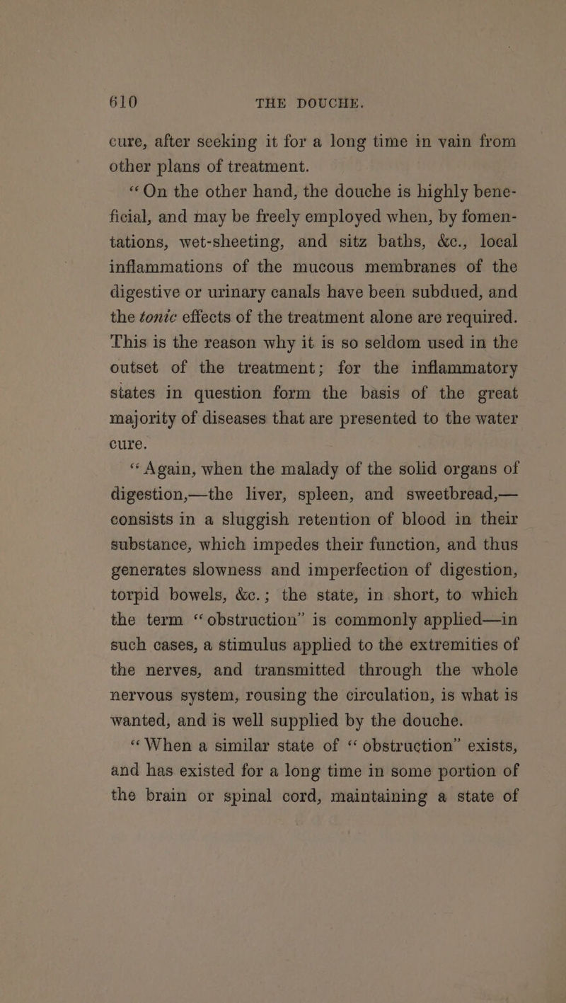 cure, after seeking it for a long time in vain from other plans of treatment. “Qn the other hand, the douche is highly bene- ficial, and may be freely employed when, by fomen- tations, wet-sheeting, and sitz baths, &amp;c., local inflammations of the mucous membranes of the digestive or urinary canals have been subdued, and the tonic effects of the treatment alone are required. This is the reason why it is so seldom used in the outset of the treatment; for the inflammatory states in question form the basis of the great majority of diseases that are presented to the water cure. ‘Again, when the malady of the solid organs of digestion,—the liver, spleen, and sweetbread,— consists in a sluggish retention of blood in their substance, which impedes their function, and thus generates slowness and imperfection of digestion, torpid bowels, &amp;c.; the state, in short, to which the term “obstruction” is commonly applied—in such cases, a stimulus applied to the extremities of the nerves, and transmitted through the whole nervous system, rousing the circulation, is what is wanted, and is well supplied by the douche. «When a similar state of “ obstruction” exists, and has existed for a long time in some portion of the brain or spinal cord, maintaining a state of