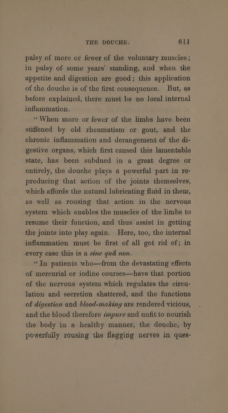 palsy of more or fewer of the voluntary muscles ; in palsy of some years’ standing, and when the appetite and digestion are good; this application of the douche is of the first consequence. But, as before explained, there must be -no local internal inflammation. ‘‘When more or fewer of the limbs have been stiffened by old rheumatism or gout, and the chronic inflammation and derangement of the di- gestive organs, which first caused this lamentable state, has been subdued in a great degree or entirely, the douche plays a powerful part in re- producing that action of the joints themselves, which affords the natural lubricating fluid in them, as well as rousing that action in the nervous system which enables the muscles of the limbs to resume their function, and thus assist in getting the joints into play again. Here, too, the internal inflammation must be first of all got rid of; in every case this is a sine qué non. “In patients who—from the devastating effects of mercurial or iodine courses—have that portion of the nervous. system which regulates the circu- lation and secretion shattered, and the functions of digestion and blood-making are rendered vicious, and the blood therefore mpure and unfit to nourish the body in a healthy manner, the douche, by powerfully rousing the flagging nerves in ques-