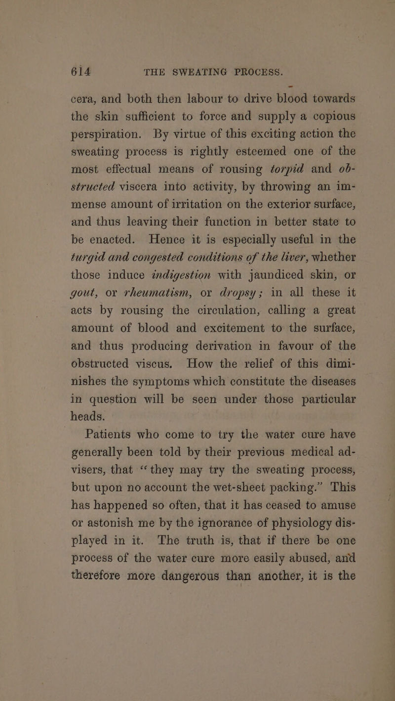 cera, and both then labour to drive blood towards the skin sufficient to force and supply a copious perspiration. By virtue of this exciting action the sweating process is rightly esteemed one of the most effectual means of rousing ¢orpid and ob- structed viscera into activity, by throwing an im- mense amount of irritation on the exterior surface, and thus leaving their function in better state to be enacted. Hence it is especially useful in the turgid and congested conditions of the liver, whether those induce indigestion with jaundiced skin, or gout, or rheumatism, or dropsy; in all these it acts by rousing the circulation, calling a great amount of blood and excitement to the surface, and thus producing derivation in favour of the obstructed viscus. How the relief of this dimi- nishes the symptoms which constitute the diseases in question will be seen under those particular heads. Patients who come to try the water cure have generally been told by their previous medical ad- visers, that “they may try the sweating process, but upon no account the wet-sheet packing.” This has happened so often, that it has ceased to amuse or astonish me by the ignorance of physiology dis- played in it. The truth is, that if there be one process of the water cure more easily abused, and therefore more dangerous than another, it is the
