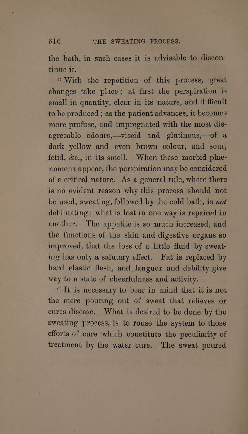 the bath, in such cases it is advisable to discon- tinue it. ‘With the repetition of this process, great changes take place; at first the perspiration is small in quantity, clear in its nature, and difficult to be produced ; as the patient advances, it becomes more profuse, and impregnated with the most dis- agreeable odours,—viscid and glutinous,—of a dark yellow and even brown colour, and sour, fetid, &amp;c., in its smell. When these morbid phe- nomena appear, the perspiration may be considered of a critical nature. As a general rule, where there is no evident reason why this process should not be used, sweating, followed by the cold bath, is not debilitating ; what is lost in one way is repaired in another. The appetite is so much increased, and the functions of the skin and digestive organs so improved, that the loss of a little fluid by sweat- ing has only a salutary effect. Fat is replaced by hard elastic flesh, and languor and debility give way to a state of cheerfulness and activity. ‘It is necessary to bear in mind that it is not the mere pouring out of sweat that relieves or cures disease. What is desired to be done by the sweating process, is to rouse the system to those efforts of cure which constitute the peculiarity of treatment by the water cure. The sweat poured