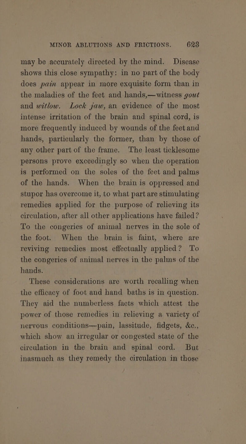 may be accurately directed by the mind. Disease shows this close sympathy: in no part of the body does pain appear in more exquisite form than in the maladies of the feet and hands,—witness gout and witlow. Lock jaw, an evidence of the most intense irritation of the brain and spinal cord, is more frequently induced by wounds of the feet and hands, particularly the former, than by those of any other part of the frame. ‘The least ticklesome persons prove exceedingly so when the operation is performed on the soles of the feet and palms of the hands. When the brain is oppressed and stupor has overcome it, to what part are stimulating remedies applied for the purpose of relieving its circulation, after all other applications have failed ? To the congeries of animal nerves in the sole of the foot. When the brain is faint, where are reviving remedies most effectually applied? To the congeries of animal nerves in the palms of the hands. These considerations are worth recalling when the efficacy of foot and hand baths is in question. They aid the numberless facts which attest the power of those remedies in relieving a variety of nervous conditions—pain, lassitude, fidgets, &amp;c., which show an irregular or congested state of the circulation in the brain and spinal cord. But inasmuch as they remedy the circulation in those