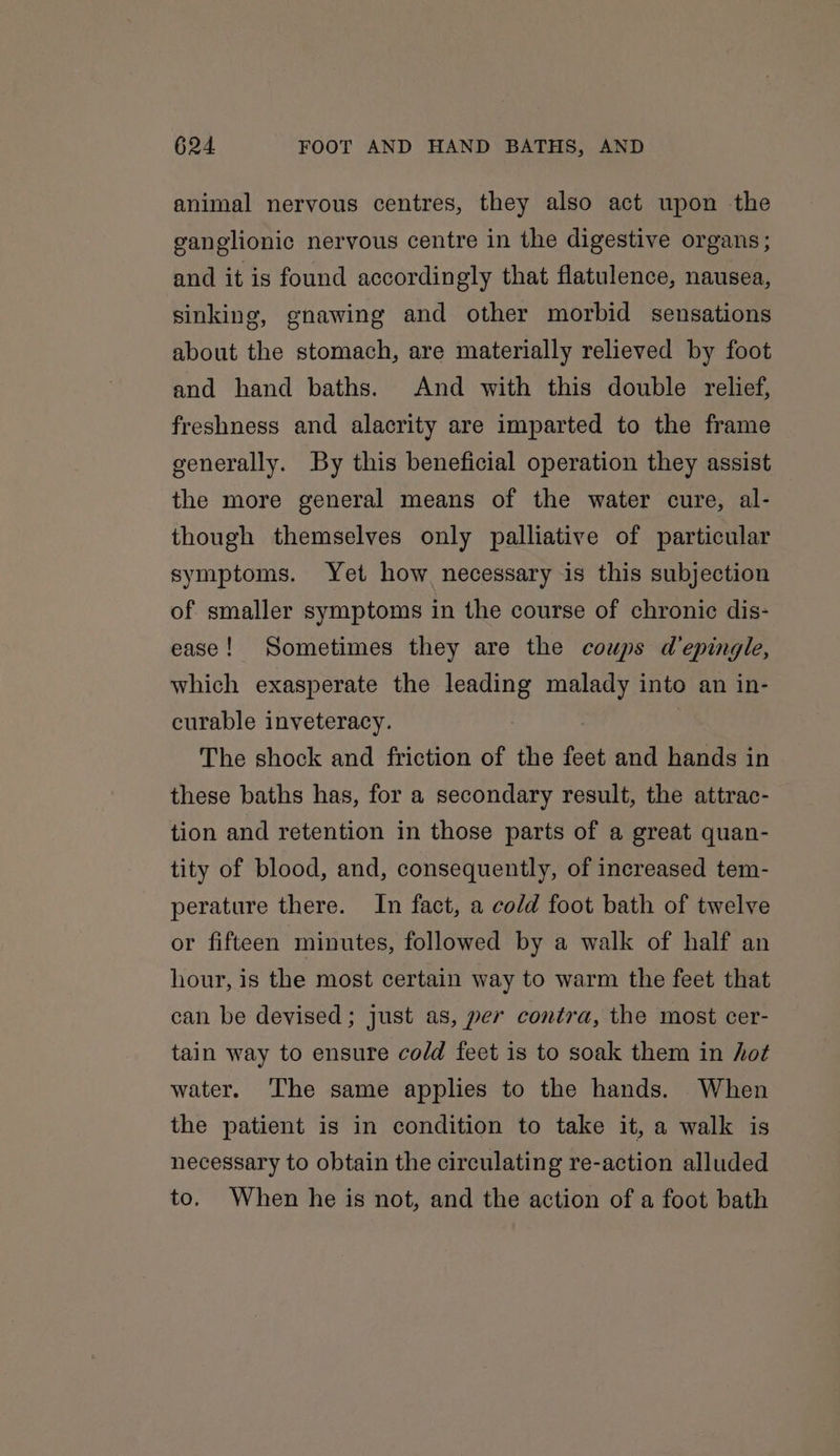 animal nervous centres, they also act upon the ganglionic nervous centre in the digestive organs; and it is found accordingly that flatulence, nausea, sinking, gnawing and other morbid sensations about the stomach, are materially relieved by foot and hand baths. And with this double relief, freshness and alacrity are imparted to the frame generally. By this beneficial operation they assist the more general means of the water cure, al- though themselves only palliative of particular symptoms. Yet how necessary is this subjection of smaller symptoms in the course of chronic dis- ease! Sometimes they are the coups depingle, which exasperate the oe malady into an in- curable inveteracy. The shock and friction of the fect and hands in these baths has, for a secondary result, the attrac- tion and retention in those parts of a great quan- tity of blood, and, consequently, of increased tem- perature there. In fact, a cold foot bath of twelve or fifteen minutes, followed by a walk of half an hour, is the most certain way to warm the feet that can be devised; just as, per contra, the most cer- tain way to ensure cold feet is to soak them in hot water. The same applies to the hands. When the patient is in condition to take it, a walk is necessary to obtain the circulating re-action alluded to. When he is not, and the action of a foot bath