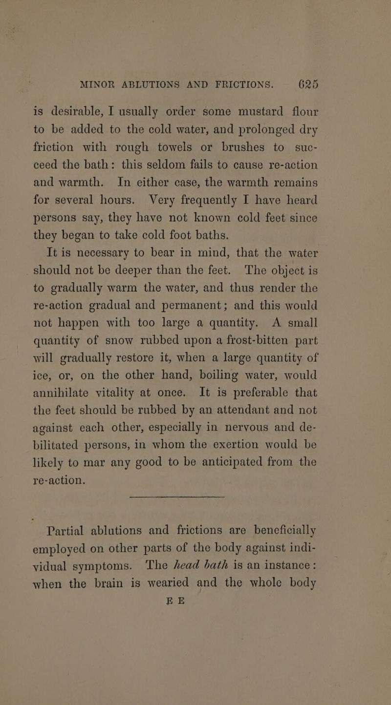is desirable, I usually order some mustard flour to be added to the cold water, and prolonged dry friction with rough towels or brushes to suc- ceed the bath: this seldom fails to cause re-action and warmth. In either case, the warmth remains for several hours. Very frequently I have heard persons say, they have not known cold feet since they began to take cold foot baths. It is necessary to bear in mind, that the water should not be deeper than the feet. The object is to gradually warm the water, and thus render the re-action gradual and permanent; and this would not happen with too large a quantity. A small quantity of snow rubbed upon a frost-bitten part will gradually restore it, when a large quantity of ice, or, on the other hand, boiling water, would annihilate vitality at once. It is preferable that the feet should be rubbed by an attendant and not against each other, especially in nervous and de- bilitated persons, in whom the exertion would be likely to mar any good to be anticipated from the re-action. Partial ablutions and frictions are beneficially employed on other parts of the body against indi- vidual symptoms. The head bath is an instance : when the brain is wearied and the whole body EE