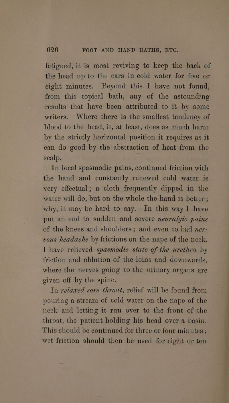fatigued, it is most reviving to keep the back of the head up to the ears in cold water for five or eight minutes. Beyond this I have not found, from this topical bath, any of the astounding results that have been attributed to it by some writers. Where there is the smallest tendency of blood to the head, it, at least, does as much harm by the strictly horizontal position it requires as it can do good by the abstraction of heat from the scalp. In local spasmodic pains, continued friction with the hand and constantly renewed cold water is very effectual; a cloth frequently dipped in the water will do, but on the whole the hand is better ; why, it may be hard to say. In this way I have put an end to sudden and severe neuralgic pains of the knees and shoulders; and even to bad ner- vous headache by frictions on the nape of the neck. I have relieved spasmodic state of the urethra by friction and ablution of the loins and downwards, where the nerves going to the urinary organs are given off by the spine. In relaxed sore throat, relief will be found from pouring a stream of cold water on the nape of the neck and letting it run over to the front of the throat, the patient holding his head over a basin. This should be continued for three or four minutes ; wet friction should then be used for eight or ten
