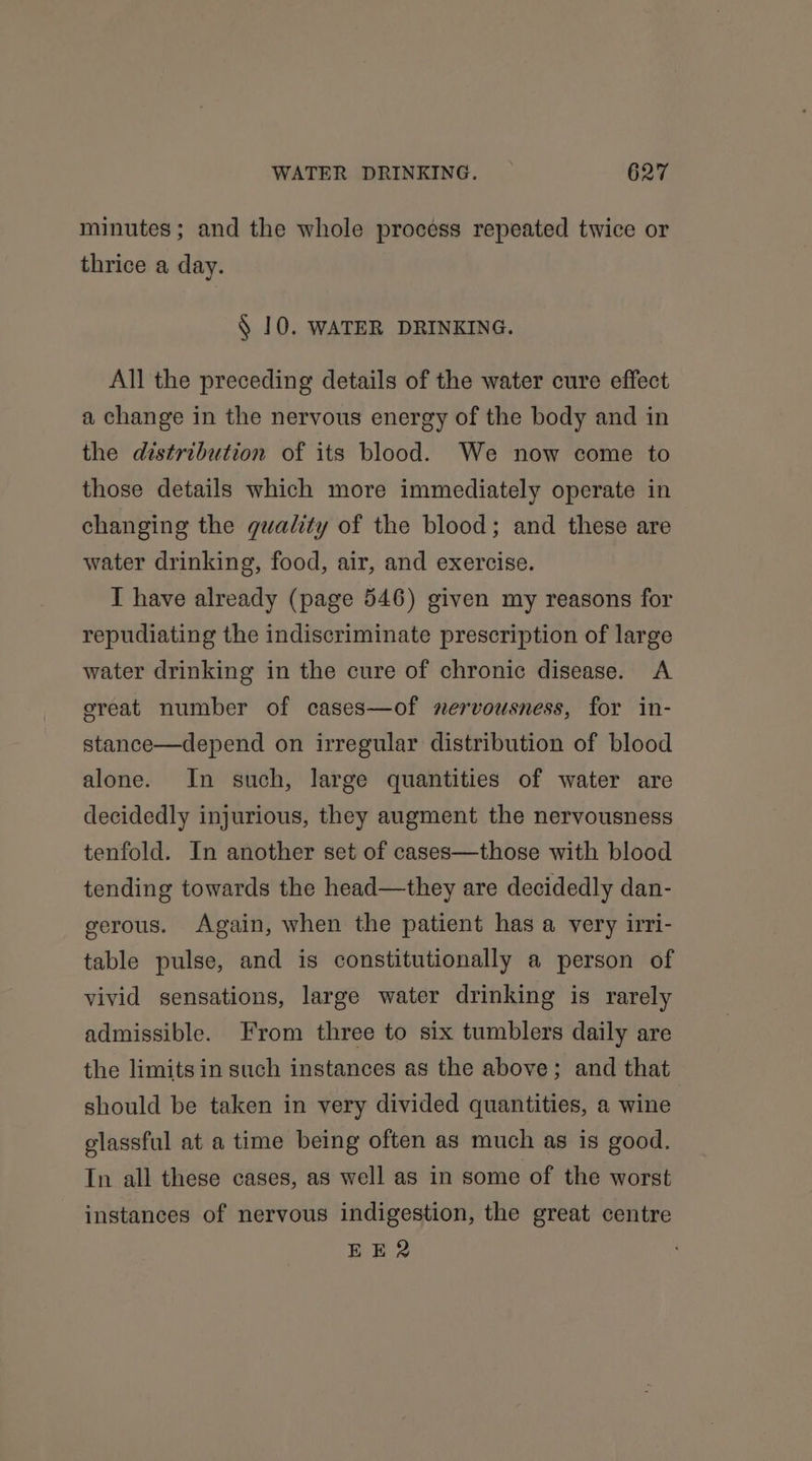 minutes; and the whole process repeated twice or thrice a day. § 10. WATER DRINKING. All the preceding details of the water cure effect a change in the nervous energy of the body and in the distribution of its blood. We now come to those details which more immediately operate in changing the quality of the blood; and these are water drinking, food, air, and exercise. I have already (page 546) given my reasons for repudiating the indiscriminate prescription of large water drinking in the cure of chronic disease. A ereat number of cases—of nervousness, for in- stance—depend on irregular distribution of blood alone. In such, large quantities of water are decidedly injurious, they augment the nervousness tenfold. In another set of cases—those with blood tending towards the head—they are decidedly dan- gerous. Again, when the patient has a very irri- table pulse, and is constitutionally a person of vivid sensations, large water drinking is rarely admissible. From three to six tumblers daily are the limits in such instances as the above; and that should be taken in very divided quantities, a wine glassful at a time being often as much as is good. In all these cases, as well as in some of the worst instances of nervous indigestion, the great centre EER